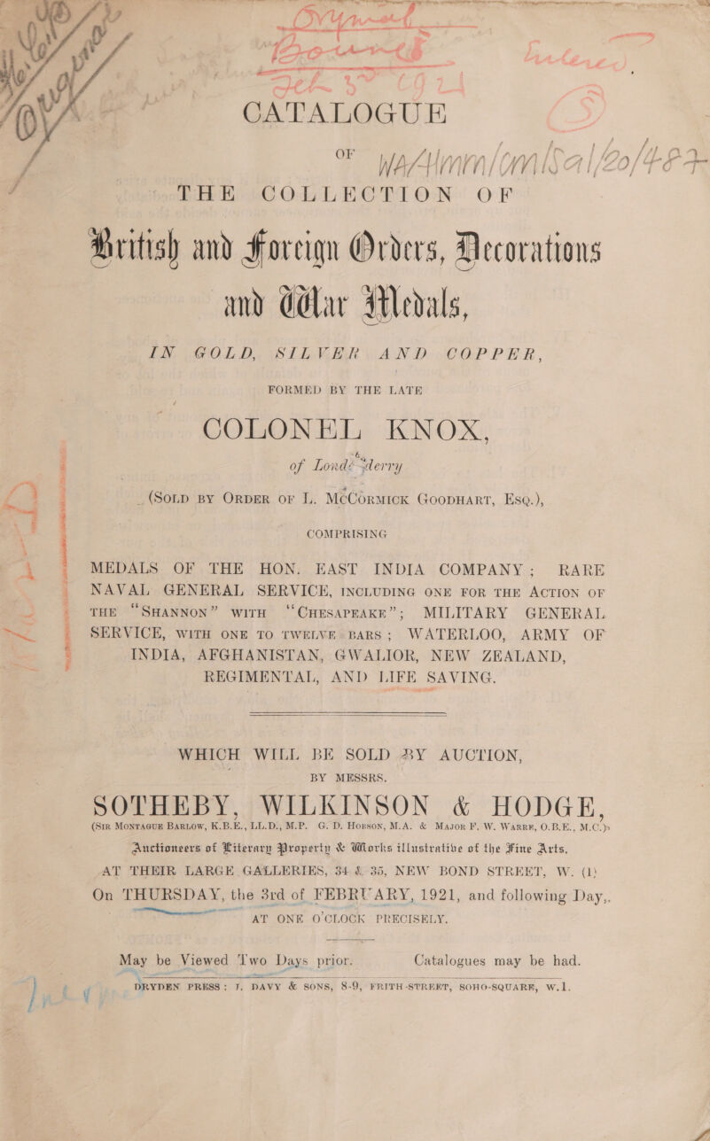 eee oe el tn ee i a i, en i ee 4 &gt;, »s ‘os “{ LAL aE  7 ' « THE COLLECTION OF ritish and Foreign Orders, Decorations and ddlar Medals Faye OL Dae PLEA BR AN De COPPER, FORMED BY THE LATE COLONEL KNOX, of Lord “derry _(Sonp By ORDER or L. McCormick Goopnart, Ese.),  ‘Sse ,. : COMPRISING 5b ‘ MEDALS OF THE HON. EAST INDIA COMPANY; RARE _ NAVAL GENERAL SERVICE, INCLUDING ONE FOR THE ACTION OF . _ THE “SHANNON” with “CHESAPEAKE”; MILITARY GENERAL ed SERVICE, witH ONE TO TWELVE BARS; WATERLOO, ARMY OF = ; INDIA, AFGHANISTAN, GWALIOR, NEW ZEALAND, REGIMENTAL, AND LIFE SAVING.  WHICH WILL BE SOLD 83Y AUCTION, is BY MESSRS. SOTHEBY, WILKINSON &amp; HODGE, Auctioneers of Literary Property &amp; Wlorks illustrative of the Fine Arts, AT THEIR LARGE. GALLERIES, 34 £35, NEW BOND STREET, W. (1)   Facer rn AT ONE O'CLOCK PRECISELY. May be Viewed . ye Days ye Catalogues may be had. ] F i DRYDEN PRESS: J. DAVY &amp; SONS, 8. 9, FRITH- STRERT, SOHO-SQUARR, w.l, j ie