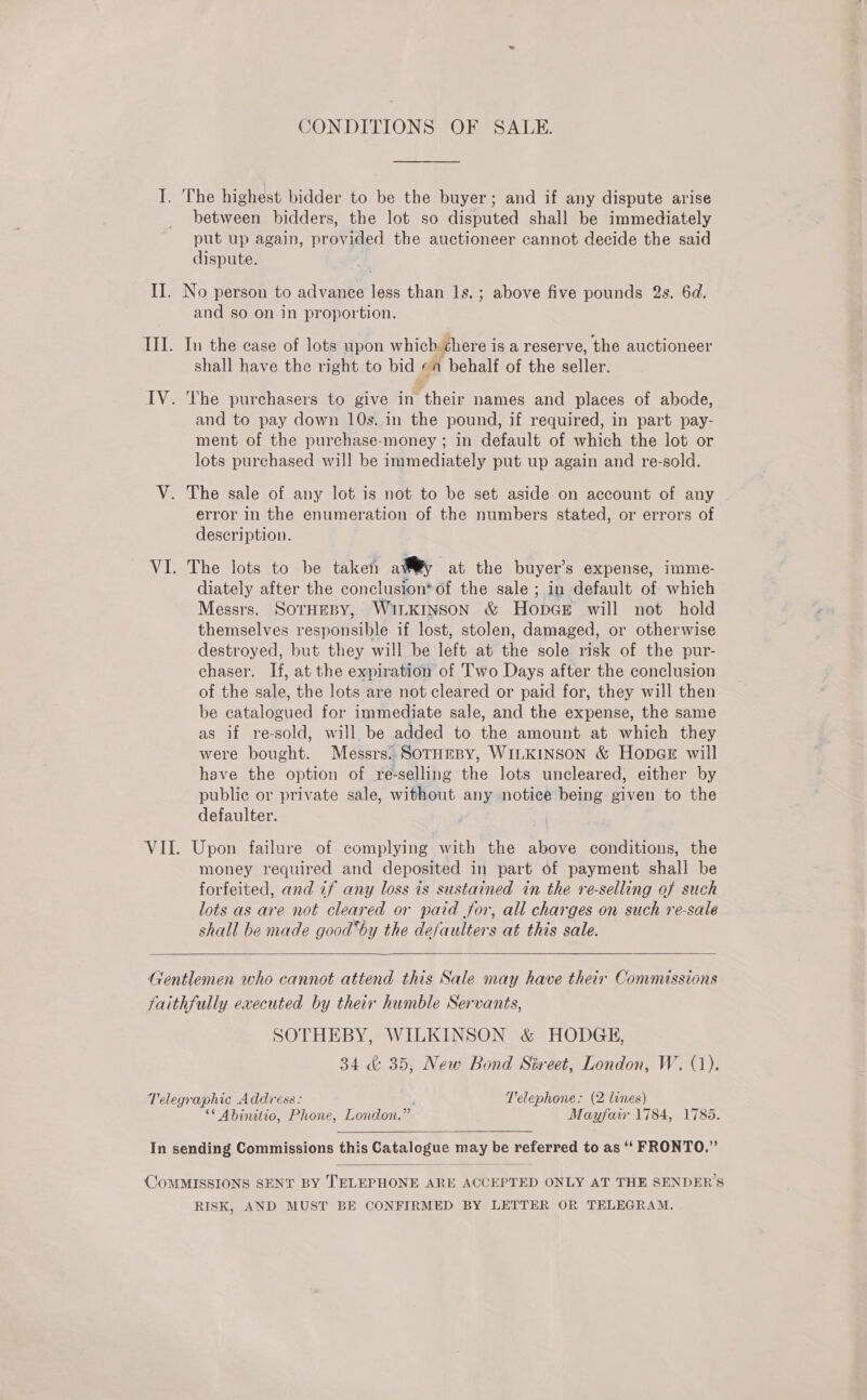 CONDITIONS OF SALE. I. The highest bidder to be the buyer; and if any dispute arise between bidders, the lot so disputed shall be immediately put up again, provided the auctioneer cannot decide the said dispute. II. No person to advance less than 1s. ; above five pounds 2s. 6d. and so on in proportion. TII. In the case of lots upon which chere is a reserve, the auctioneer shall have the right to bid «a behalf of the seller. IV. The purchasers to give in their names and places of abode, and to pay down 10s. in the pound, if required, in part pay- ment of the purchase-money ; in default of which the lot or lots purchased will be immediately put up again and re-sold. V. The sale of any lot is not to be set aside on account of any error in the enumeration of the numbers stated, or errors of description. VI. The lots to be taken afy at the buyer’s expense, imme- diately after the conclusion* of the sale ; in default of which Messrs. SOTHEBY, WILKINSON &amp; HopGE will not hold themselves responsible if lost, stolen, damaged, or otherwise destroyed, but they will be left at the sole risk of the pur- chaser. If, at the expiration of Two Days after the conclusion of the sale, the lots are not cleared or paid for, they will then be catalogued for immediate sale, and the expense, the same as if re-sold, will be added to the amount at which they were bought. Messrs. SoTHEBY, WILKINSON &amp; HonpGE will have the option of re-selling the lots uncleared, either by publie or private sale, without any notice being given to the defaulter. VII. Upon failure of complying with the above conditions, the money required and deposited in part of payment shall be forfeited, and if any loss is sustained in the re-selling of such lots as are not cleared or paid for, all charges on such re-sale shall be made good‘by the de/aulters at this sale.   Gentlemen who cannot attend this Sale may have their Commissions faithfully executed by their humble Servants, SOTHEBY, WILKINSON &amp; HODGE, 34 &amp; 35, New Bond Séreet, London, W. (1). Telegraphic Address: Telephone. (2 lines) ** Abinitio, Phone, London.” Mayfair 1784, 1785.  In sending Commissions this Catalogue may be referred to as “ FRONTO.”  CoMMISSIONS SENT BY TELEPHONE ARE ACCEPTED ONLY AT THE SENDER’S RISK, AND MUST BE CONFIRMED BY LETTER OR TELEGRAM.