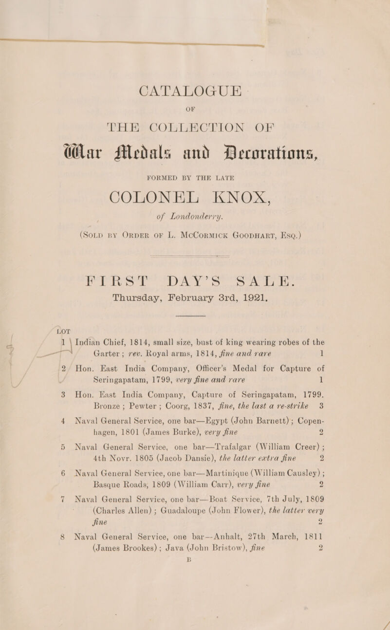 CATALOGUE OF PELE OO) Merton OF (Har Medals and Decorations, FORMED BY THE LATE COLONEL KNOX, of Londonderry. (SoLp BY ORDER OF L. McCormick GoopHaRtT, Esa.)  Pee. AA. Oo ek se Thursday, February 3rd, 1921. 1 \ Indian Chief, 1814, small size, bust of king wearing robes of the 2/ Hon. East India Company, Officer’s Medal for Capture of Seringapatam, 1799, wery fine and rare it 3 Hon. East India Company, Capture of Seringapatam, 1799. Bronze ; Pewter ; Coorg, 1837, jine, the last a re-strike 3 4 Naval General Service, one bar—Egypt (John Barnett) ; Copen- hagen, 1801 (James Burke), very fine 2 Naval General Service, one bar—Trafalgar (William Creer) ; 4th Novr. 1805 (Jacob Dansie), the latter extra fine 2 Cr 6 Naval General Service, one bar—Martinique (William Causley) ; Basque Roads, 1809 (William Carr), very fine 2 7 Naval General Service, one bar—Boat Service, 7th July, 1809 (Charles Allen) ; Guadaloupe (John Flower), the latter very Sine 9 8 Naval General Service, one bar—-Anhalt, 27th March, 1811 (James Brookes); Java (John Bristow), fine 2 B