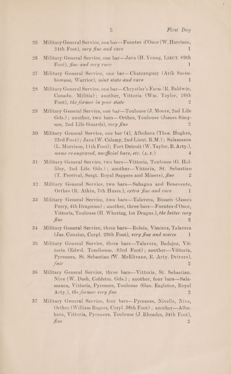 29 31 33 34 39 36 37 5 First Day Military General Service, one bar—Fuentes d’Onor (W. Harrison, 24th Foot), very fine and rare 1 Military General Service, one bar—Java (H. Young, Ligur. 89th Foot), fine and very rare 1 Military General Service, one bar—Chateauguay (Arik Saren- howane, Warrior), mnt state and rare 1 Military General Service, one bar—Chrystler’s Farm (R. Baldwin, Canadn. Militia); another, Vittoria (Wm. Taylor, 20th Foot), the former in poor state 2 Military General Service, one bar—Toulouse (J. Moore, 2nd Life Gds.); another, two bars—.Orthes, Toulouse (James Simp- son, 2nd Life Guards), very fine 2 Military General Service, one bar (4), Albuhera (Thos. Hughes, 23rd Foot); Java(W. Calamy, 2nd Lieut. R.M.) ; Salamanca (LL. Morrison, 11th Foot); Fort Detroit (W. Taylor, R. Arty.), name re-engraved, unofficial bars, etc. (A. ¥.) 4 Military General Service, two bars—Vittoria, Toulouse (G. Hol- liley, 2nd Life Gds.); another—Vittoria, St. Sebastian (I. Percival, Sergt. Royal Sappers and Miners), fine 2 Military General Service, two bars—Sahagun and Benevente, Orthes (R. Atkin, 7th Husrs.), extra fine and rare 1 Military General Service, two bars—Talavera, Busaco (James Perry, 4th Dragoons) ; another, three bars—Fuentes d’Onor, Vittoria, Toulouse (H. Whering, Ist Dragns.), the latter very fine 2 Military General Service, three bars—Roleia, Vimiera, Talavera (Jas. Couzins, Corpl. 29th Foot), very fine and scarce 1 Military General Service, three bars—Talavera, Badajoz, Vit- toria (Edwd. Tomlinson, 83rd Foot) ; another—Vittoria, Pyrenees, St. Sebastian (W. McElivane, R. Arty. Drivers), Jair ”, Military General Service, three bars—Vittoria, St. Sebastian, Nive (W. Dash, Coldstm. Gds.) ; another, four bars—Sala- manca, Vittoria, Pyrenees, Toulouse (Geo. Eagleton, Royal Arty.), the former very fine 2 Military General Service, four bars—Pyrenees, Nivelle, Nive, Orthes (William Rogers, Corpl. 36th Foot) ; another—Albu- hera, Vittoria, Pyrenees, Toulouse (J. Rhoades, 34th Foot), jine 9