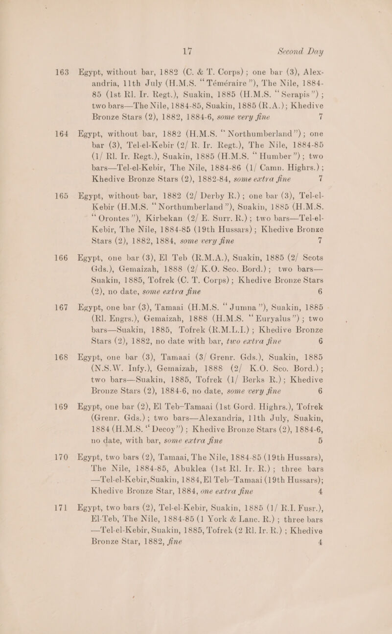 163 164 166 167 168 169 LZ 17 Second Day Egypt, without bar, 1882 (C. &amp; IT. Corps); one bar (3), Alex- andria, llth July (H.M.S. “Téméraire”), The Nile, 1884- 85 (1st RI. Iv. Regt.), Suakin, 1885 (H.M.S. “Serapis”) ; two bars—The Nile, 1884-85, Suakin, 1885 (R.A.); Khedive Bronze Stars (2), 1882, 1884-6, some very fine ii Egypt, without bar, 1882 (H.M.S. “ Northumberland”); one bar (3), Tel-el-Kebir (2/ R. Ir. Regt.), The Nile, 1884-85 (1/ Rl. Ir. Regt.), Suakin, 1885 (H.M.S. “ Humber”); two bars—Tel-el-Kebir, The Nile, 1884-86 (1/ Camn. Highrs.) ; Khedive Bronze Stars (2), 1882-84, some evtra fine 7 Egypt, without bar, 1882 (2/ Derby R.); one bar (3), Tel-el- Kebir (H.M.S. “‘ Northumberland ”), Suakin, 1885 (H.M.S. “ Orontes”’), Kirbekan (2/ E. Surr. R.); two bars—Tel-el- Kebir, The Nile, 1884-85 (19th Hussars) ; Khedive Bronze Stars (2), 1882, 1884, some very fine Hk Egypt, one bar (3), El Teb (R.M.A.), Suakin, 1885 (2/ Scots Gds.), Gemaizah, 1888 (2/ K.O. Sco. Bord.); two bars— Suakin, 1885, Tofrek (C. T. Corps); Khedive Bronze Stars (2), no date, some eatra fine 6 Egypt, one bar (3), Tamaai (H.M.S. “Jumna”), Suakin, 1885 | (RI. Engrs.), Gemaizah, 1888 (H.M.S. “ Euryalus”) ; two bars—Suakin, 1885, Tofrek (R.M.L.I.) ; Khedive Bronze Stars (2), 1882, no date with bar, two eatra fine 6 Egypt, one bar (3), Tamaai (3/ Grenr. Gds.), Suakin, 1885 (N.S.W. Infy.), Gemaizah, 1888 (2/ K.O. Sco. Bord.) ; two bars—Suakin, 1885, Tofrek (1/ Berks R.); Khedive Bronze Stars (2), 1884-6, no date, some very fine 6 Egypt, one bar (2), El Teb-Tamaai (1st Gord. Highrs.), Tofrek (Grenr. Gds.); two bars—Alexandria, 11th July, Suakin, 1884 (H.M.S. “ Decoy”) ; Khedive Bronze Stars (2), 1884-6, no date, with bar, some extra fine 5 Egypt, two bars (2), Tamaai, The Nile, 1884-85 (19th Hussars), The Nile, 1884-85, Abuklea (Ist Rl. Ir. R.); three bars —Tel-el-Kebir, Suakin, 1884, El Teb—Tamaai (19th Hussars); Khedive Bronze Star, 1884, one extra fine 4 Egypt, two bars (2), Tel-el-Kebir, Suakin, 1885 (1/ R.I. Fusr.), El-Teb, The Nile, 1884-85 (1 York &amp; Lanc. R.) ; three bars —Tel-el-Kebir, Suakin, 1885, Tofrek (2 Rl. Ir. R.) ; Khedive