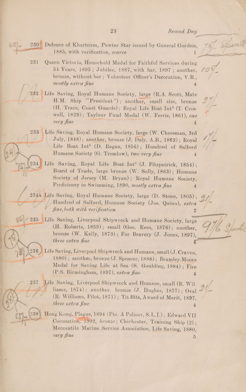Sle 230) Defence of Khartoum, Pewter Star issued by General Gordon, 4 / SG i? “tT 1885, with verification, scarce i : 231 Queen Victoria, Household Medal for Faithful Services during ae F 54 Years, 1895; Jubilee, 1887, with bar, 1897; another, 70 %_ bronze, without bar; Volunteer Officer’s Decoration, V.R., , mostly extra fine 4 282 [Lite Saving, hoe Humane Society, large (R.A. Scott, Mate | vedo H.M. Ship ‘‘President”); another, small size, bronze | (H. Trace, Coast Guards); Royal Life Boat Int? (T. Cros- well, 1829); Tayleur Fund Medal (W. Ferris, 1861), one very fine 4 209 - Life Saving, Royal Humane Society, large (W. Cheesman, 3rd uv Fi. July, 1848); another, bronze (J. Daly, A.B., 1862); Royal 4 es Life Boat Int™ (D. Regan, 1856) ; iaaaea of Salford Humane Society (G. Tremlow), two very fine 4 | — tatiictaanitpan raga 64   234) Life Saving, Royal Life Boat Int” (J. Fitzpatrick, 1854): . Board of Trade, large bronze (W. Solly, 1863); Humane Society of Jersey (M. Bryan); Royal Humane Society, Proficiency in Swimming, 1890, mostly extra fine 4 / 2344 Life Saving, Royal Humane Society, large (D. Stone, 1805) ; DY : | ony) Hundred of Salford, Humane Society (Jos. Quinn), evtra Ps | = fine, both with verification 2   (H. Roberts, 1859); small (Geo. Rees, 1876): another, gS\/ 235 \ Life Saving, Livaipon Shipwreck and Humane Society, hie) G 4// : | bronze (W. Kelly, 1873); For Bravery (J. Jones, 1897),  three extra fine iz : 236 ) Life Saving, Seal Shipwreck and Humane, small (J. Craven, 7 [oe 1880) ; another, bronze (J. Spencer, 1888); Bramley-Moore 7 Medal for Saving Life at Sea (S. Goulding, 1884); Fire , (P.S. Birmingham, 1897), evtra fine 4 ; if 237 ‘pi Saving, Liverpool Shipwreck and Humane, small (R. Wil- &amp; a] .- Armpit hon liams, 1874); another, bronze (J. Hughes, 1877); Oval “ 9 ; + “ef (R. Williams, Pilot, 1871); Tit Bits, Award of Merit, 1897, \ ss three extra fine 4 »\ , ; ape Kong, Plague, 1894 (Pte. A Palmer, S.L.I.) ; Edward VII Ay  oe re Coronation, 1902, bronze; Chichester, Training Ship (2) ; Mercantile Marine Service eearsatent Life Saving, 1880, very fine 5