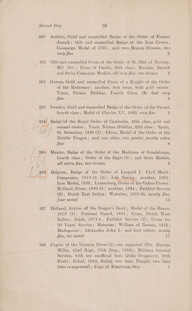 260 262 265. 267 268 Austria, Gold and enamelled Badge of the Order of Francis Joseph; Gilt and enamelled Badge of the Iron Crown; Campaign Medal of 1797; and two Bronze Crosses, two very fine 5 Guilt and enamelled Cross of the Order of St. Olaf of Norway, Mil. Div.; Cross of Danilo, fifth class; Russian, Danish and Swiss Campaign Medals, a// very fine, two bronze 5 Greece, Gold and enamelled Cross of a Knight of the Order of the Redeemer; another, first issue, with gold centre; Tunis, Nichan Iftikhar, Fourth Class, the last very fine 3 Sweden, Gold and enamelled Badge of the Order of the Sword, fourth class; Medal of Charles XV, 1860, very fine 2 Badge ‘of the Royal Order of Cambodia, fifth class, gold and enamel centre; Tunis, Nichan Iftikhar, fifth class; Spain, St. Sebastian, 1836 (3); China, Medal of the Order of the Double Dragon; and one other, two pewter, mostly extra jine | 8 Mexico, Badge of the Order of the Madonna of Guadaloupe, fourth class; Order of the Eagle (2); and three Medals, all extra fine, two bronze 6 Belgium, Badge of the Order of Leopold I; Civil Merit ; Campaigns, 1813-15 (2); Life Saving ; another, 1852; Iron Medal, 1830; Luxemburg, Order of the Oaken Crown : Holland, Cross, 1830-31; another, 1834; Faithful Service (3); Dutch East Indies; Waterloo, 1815-65, mostly fine, Jour metal 15 Holland, Action off the Dogger’s Bank; Medal of the Hague, 1813 (2); National Guard, 1851; Cross, Dutch West Indies; Atjeh, 1873-4; Faithful Service (2); Cross for 20 Years’ Service; Mataram; William of Nassau, 1815; Madagascar; Alexander John 1; and four others, mostly fine, six metal 1 Copies of the Victoria Cross (2), one engraved (Pte. Duncan Millar, 42nd Regt., 15th Jany., 1859); Military General Service, with ten unofficial bars (John Dougherty, 88th Foot); Cabul, 1842, Sutlej, two bars, Punjab, two bars