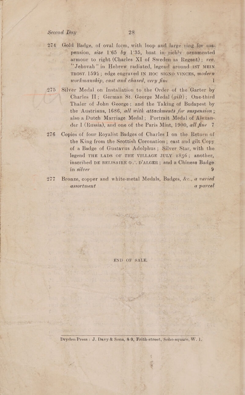 a niin ime ee ES a LT Er Se ee eer ae Second Day | 28 274 Gold Badge, of oval form, with loop and large ving for sus- pension, size 1°65 by 1°35, bust ine vichlv ornamented armour to right (Charles XI of Sweden as Regent); ev. Jehovah” in Hebrew radiated, legend around IST MEIN TROST. 159%; edge engraved IN HOC SIGNO VINCES, modern workmanship, cast and chased, very fine 1 Charles IL; German St. George Medal (gilt); One-third Thaler of Folin George: and the Taking of Budapest by the Austrians, 1686, all with attachments for suspension ; also a Dutch Marriage Medal; Portrait Medal of Atexan- der I (Russia), and one of the Paris Mint, 1900, all fine 7 276 Copies of four Royalist Badges of Charles I on the Return of the King from the Scottish Coronation; cast and gilt Copy of a Badge of Gustavus Adolphus; Silver Star, with the legend THE LADS OF THE VILLAGE JULY 1856; another, inscribed DE BELISAIRE O.°. D ALGER; and a Chinese Badge in selver 9 2977 Bronze, copper and white-metal Medals, Badges, &amp;c., a varied assortment a parcel END OF SALE.   Dryden Press: J. Davy &amp; Sons, 8-9, Frith-street, Soho-square, W. lL.