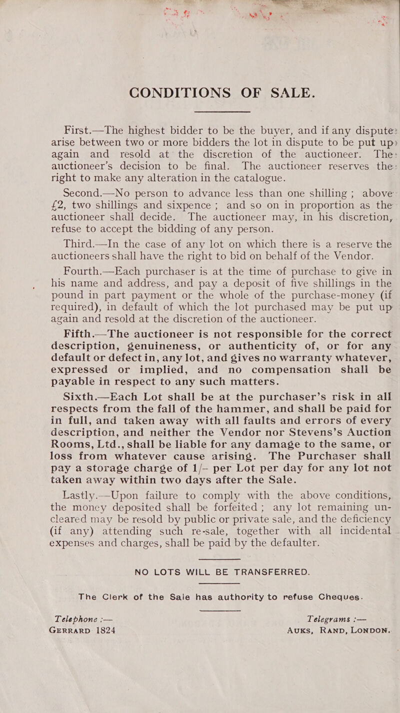 CONDITIONS OF SALE. First.—The highest bidder to be the buyer, and if any dispute: arise between two or more bidders the lot in dispute to be put up» again and resold at the discretion of the auctioneer. The: auctioneer’s decision to be final. The auctioneer reserves the: right to make any alteration in the catalogue. Second.—No person to advance less than one shilling ; above £2, two shillings and sixpence ; and so on in proportion as the auctioneer shall decide. The auctioneer may, in his discretion, refuse to accept the bidding of any person. Third.—In the case of any lot on which there is a reserve the auctioneers shall have the right to bid on behalf of the Vendor. Fourth.—Each purchaser is at the time of purchase to give in his name and address, and pay a deposit of five shillings in the pound in part payment or the whole of the purchase-money (if required), in default of which the lot purchased may be put up again and resold at the discretion of the auctioneer. Fifth.—The auctioneer is not responsible for the correct description, genuineness, or authenticity of, or for any default or defect in, any lot, and gives no warranty whatever, expressed or implied, and no compensation shall be payable in respect to any such matters. Sixth.—Each Lot shall be at the purchaser’s risk in all respects from the fall of the hammer, and shall be paid for in full, and taken away with all faults and errors of every description, and neither the Vendor nor Stevens’s Auction Rooms, Ltd., shall be liable for any damage to the same, or loss from whatever cause arising. The Purchaser shall pay a storage charge of 1/— per Lot per day for any lot not taken away within two days after the Sale. Lastly.—Upon failure to comply with the above conditions, the money deposited shall be forfeited ; any lot remaining un- cleared may be resold by public or private sale, and the deficiency (if any) attending such re-sale, together with all incidental expenses and charges, shall be paid by the defaulter. NO LOTS WILL BE TRANSFERRED. The Clerk of the Saie has authority to refuse Cheques. Telephone :— Telegrams :— GERRARD 1824 AuKS, RAND, LONDON..