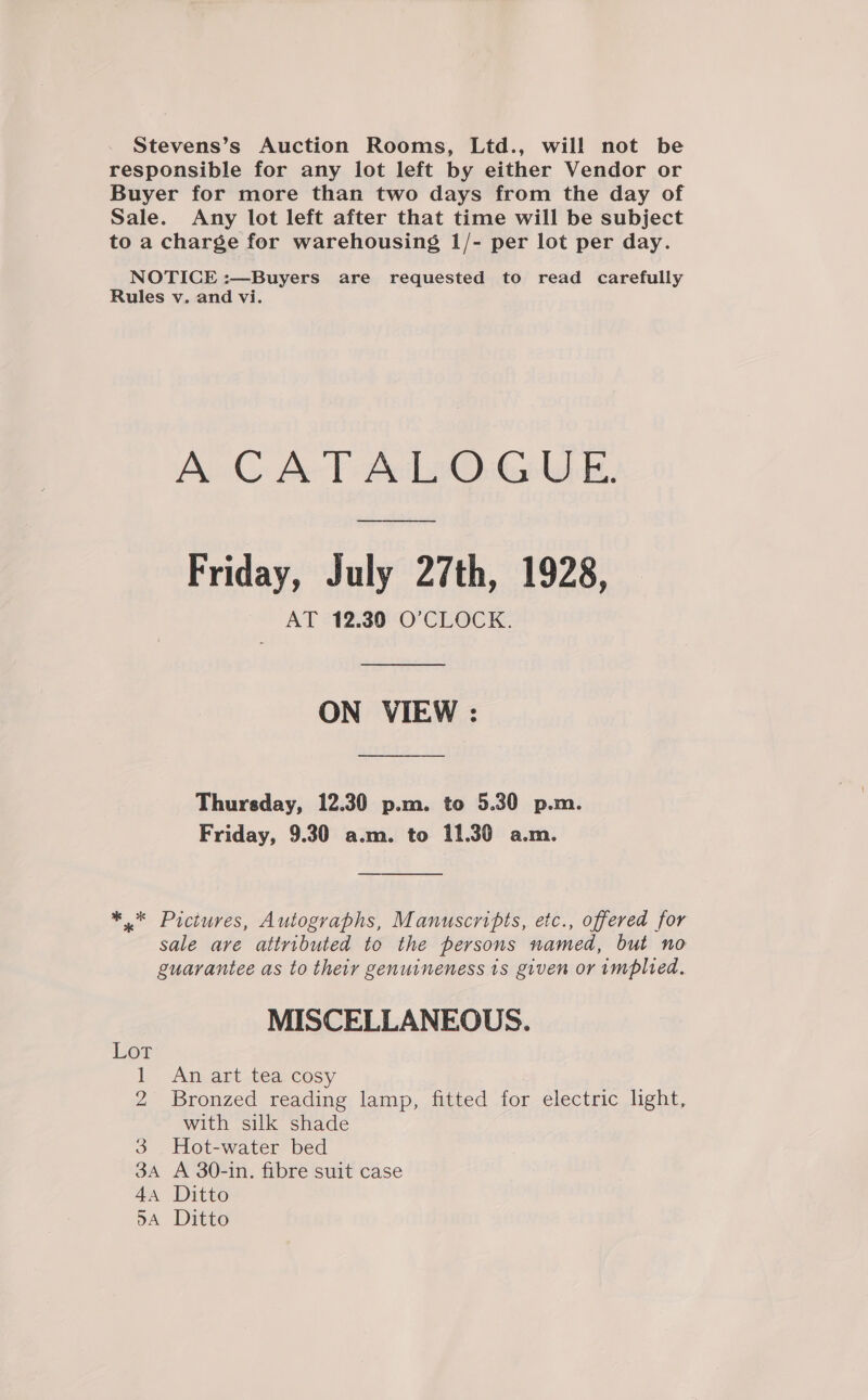 Stevens’s Auction Rooms, Ltd., will not be responsible for any lot left by either Vendor or Buyer for more than two days from the day of Sale. Any lot left after that time will be subject to a charge for warehousing 1/- per lot per day. NOTICE :—Buyers are requested to read carefully Rules v. and vi. A CATALOGUE. —— Friday, July 27th, 1928, AT 12.30 O'CLOCK. ON VIEW : Thursday, 12.30 p.m. to 5.30 p.m. Friday, 9.30 a.m. to 11.30 a.m. *.* Pictures, Autographs, Manuscripts, etc., offered for sale are attributed to the persons named, but no guarantee as to their genuineness 1s given or implied. MISCELLANEOUS. Lot 1 An art tea cosy 2 Bronzed reading lamp, fitted for electric light, with silk shade 3 Hot-water bed 3A A 30-in. fibre suit case 44 Ditto 5A Ditto