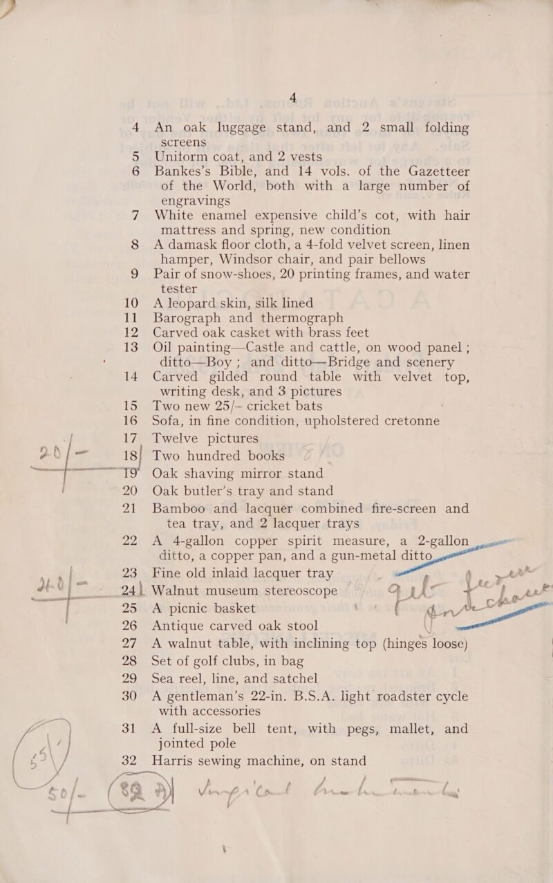  a screens 5 Unitorm coat, and 2 vests 6 Bankes’s Bible, and 14 vols. of the Gazetteer of the World, both with a large number of engravings | 7 White enamel expensive child’s cot, with hair mattress and spring, new condition 8 A damask floor cloth, a 4-fold velvet screen, linen hamper, Windsor chair, and pair bellows 9 Pair of snow-shoes, 20 printing frames, and water Lester 10 A leopard skin, silk lined 11 Barograph and thermograph 12 Carved oak casket with brass feet : 13 Oil painting—Castle and cattle, on wood panel ; ditto—Boy ; and ditto—Bridge and scenery 14 Carved gilded round table with velvet top, writing desk, and 3 pictures 15 Two new 25/- cricket bats 16 Sofa, in fine condition, upholstered cretonne 17 Twelve pictures 18| Two hundred books 20 Oak butler’s tray and stand 21 Bamboo and lacquer combined fire-screen and tea tray, and 2 lacquer trays 25 &lt;A picnic basket 26 Antique carved oak stool i 27 A walnut table, with inclining top (hinges loose) 28 Set of golf clubs, in bag 29 Sea reel, line, and satchel 30 A gentleman’s 22-in. B.S.A. light roadster cycle with accessories 31 &lt;A full-size bell tent, with pegs, mallet, and jointed pole 32 Harris sewing machine, on stand 