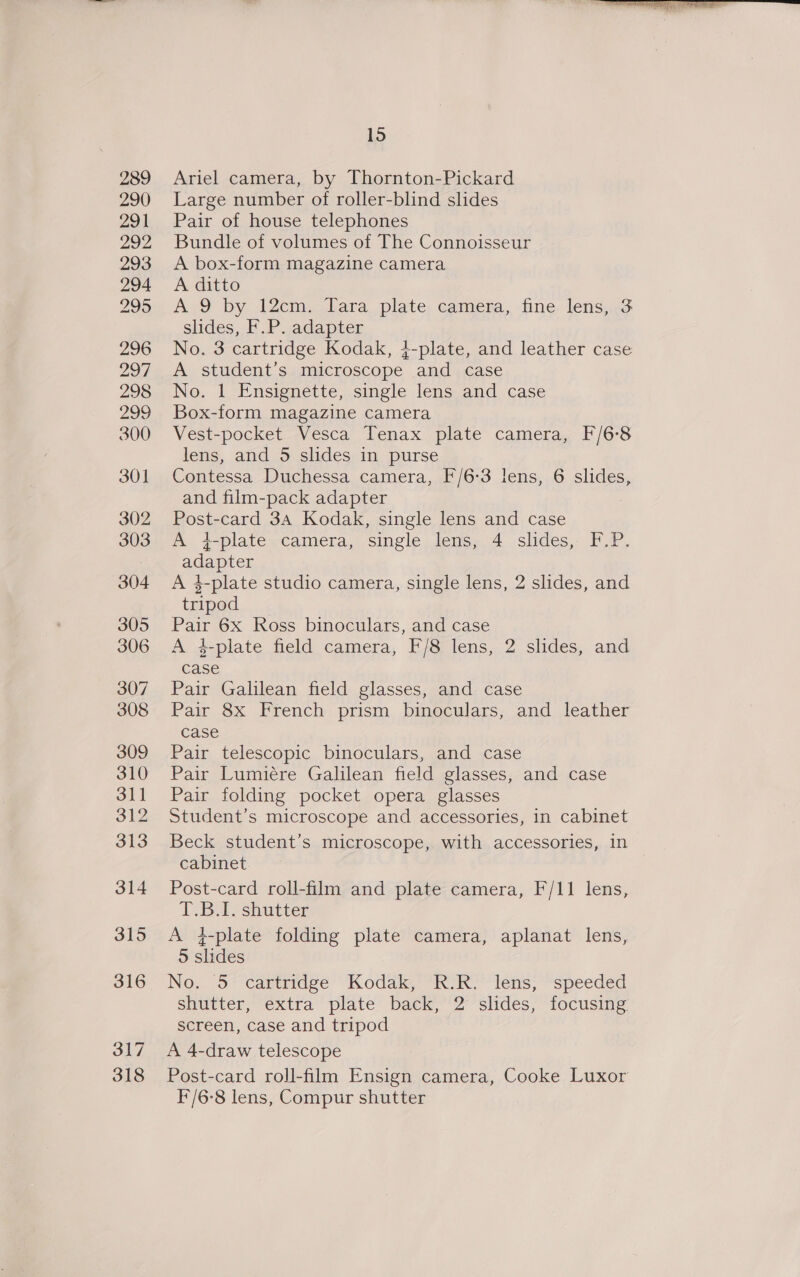 289 290 291 292 293 294 295 296 207 298 299 300 301 302 303 304 305 306 307 308 309 310 311 312 313 314 315 316 317 318  15 Ariel camera, by Thornton-Pickard Large number of roller-blind slides Pair of house telephones Bundle of volumes of The Connoisseur A box-form magazine camera A ditto As by 12cm. Tara_plate, camera, -fine, lensed slides, F.P. adapter No. 3 cartridge Kodak, 4-plate, and leather case A student’s microscope and case No. 1 Ensignette, single lens and case Box-form magazine camera Vest-pocket Vesca Tenax plate camera, F/6°8 lens, and 5 slides in purse Contessa Duchessa camera, F/6-3 lens, 6 slides, and film-pack adapter : Post-card 34 Kodak, single lens and case A 4}-plate camera, single lens, 4 slides, F.P. adapter A 4-plate studio camera, single lens, 2 slides, and tripod Pair 6x Ross binoculars, and case A 4-plate field camera, F/8 lens, 2 slides, and case Pair Galilean field glasses, and case Pair 8x French prism binoculars, and leather case Pair telescopic binoculars, and case Pair Lumiére Galilean field glasses, and case Pair folding pocket opera glasses Student’s microscope and accessories, in cabinet Beck student’s microscope, with accessories, in cabinet. , Post-card roll-film and plate camera, F/11 lens, I Bulsshutter A }-plate folding plate camera, aplanat lens, 5 shdes No: 9° cartridge ‘Kodak *R-R- lens; “speeded shutter, extra plate back, 2 slides, focusing screen, case and tripod A 4-draw telescope Post-card roll-film Ensign camera, Cooke Luxor F/6-8 lens, Compur shutter