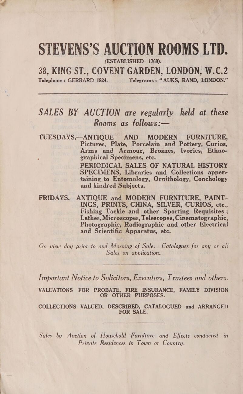 STEVENS’S AUCTION ROOMS LTD. (ESTABLISHED 1760). 38, KING ST., COVENT GARDEN, LONDON, W.C.2 Telephone : GERRARD 1824. Telegrams : “ AUKS, RAND, LONDON.” SALES BY AUCTION are regularly held at these Rooms as follows:— TUESDAYS.—ANTIQUE AND MODERN FURNITURE, Pictures, Plate, Porcelain and Pottery, Curios, Arms and Armour, Bronzes, Ivories, Ethno- graphical Specimens, etc. PERIODICAL SALES OF NATURAL HISTORY SPECIMENS, Libraries and Collections apper~ taining to Euiamology, Ornithology, Conchology and kindred Subjects. FRIDAYS.-ANTIQUE and MODERN FURNITURE, PAINT- INGS, PRINTS, CHINA, SILVER, CURIOS, etc., Fishing Tackle and other Sporting Requisites ; Lathes, Microscopes, Telescopes, Cinematographic, Photographic, Radiographic and other Electrical and Scientific Apparatus, etc. On view day prior to and Morning of Sale. Catalogues for any or all Sales on application. Important Notice to Solicitors, Executors, Trustees and others. VALUATIONS FOR PROBATE, FIRE INSURANCE, FAMILY DIVISION OR OTHER PURPOSES. COLLECTIONS VALUED, DESCRIBED, CATALOGUED and ARRANGED FOR SALE. Sales ty Auction of Household Furniiare and Effects conducted in Private Residences in Town or Country.