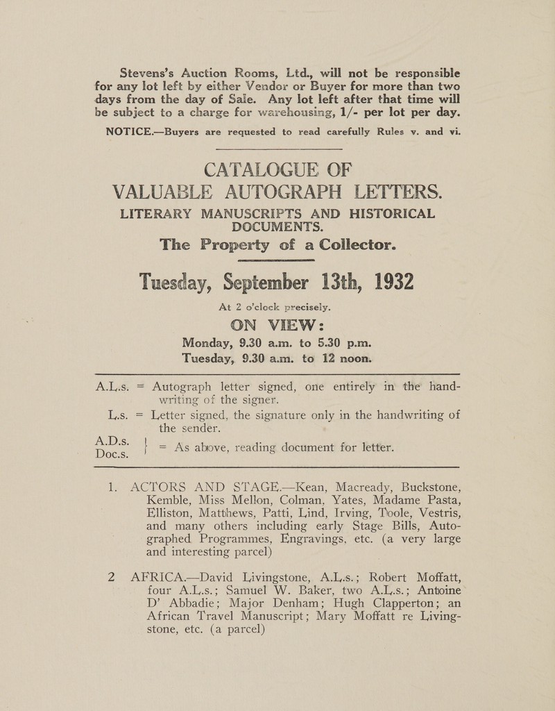 Stevens’s Auction Rooms, Ltd., will not be responsible for any lot left by either Vendor or Buyer for more than two days from the day of Sale. Any lot left after that time will be subject to a charge for warehousing, 1/- per lot per day. NOTICE.—Buyers are requested to read carefully Rules v. and vi. CATALOGUE OF VALUABLE AUTOGRAPH LETTERS. LITERARY MANUSCRIPTS AND HISTORICAL DOCUMENTS. The Property of a Collector. Tuesday, September 13th, 1932 At 2 o'clock precisely. ON VIEW: Monday, 9.30 a.m. to 5.30 p.m. Tuesday, 9.30 a.m. to 12 noon. A.L.s. = Autograph letter signed, one entirely in the hand- writing of the signer. L.s. = Letter signed, the signature only in the handwriting of the sender. = As above, reading document for letter. 1. ACTORS AND STAGE.—Kean, Macready, Buckstone, Kemble, Miss Mellon, Colman, Yates, Madame Pasta, Elliston, Matthews, Patti, Lind, Irving, Toole, Vestris, and many others including early Stage Bills, Auto- graphed Programmes, Engravings, etc. (a very large and interesting parcel) 2 AFRICA.—David Livingstone,. A.L.s.; Robert Moffatt, four A.L.s.; Samuel W. Baker, two A.L.s.; Antoine D’ Abbadie; Major Denham; Hugh Clapperton; an African Travel Manuscript; Mary Moffatt re Living- stone, etc. (a parcel)