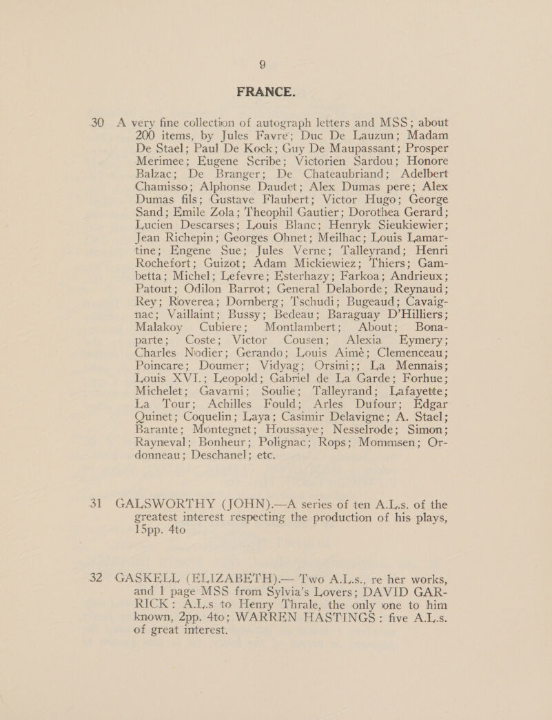 FRANCE. 30 A very fine collection of autograph letters and MSS; about 200 items, by Jules Favre; Duc De Lauzun; Madam De Stael; Paul De Kock; Guy De Maupassant; Prosper Merimee; Eugene Scribe; Victorien Sardou; Honore Balzac; De Branger;. De Chateaubriand; Adelbert Chamisso; Alphonse Daudet; Alex Dumas pere; Alex Dumas fils; Gustave Flaubert; Victor Hugo; George Sand; Emile Zola; Theophil Gautier; Dorothea Gerard; Lucien Descarses; Louis Blanc; Henryk Sieukiewier; Jean Richepin; Georges Ohnet; Meilhac; Louis Lamar- tine; Emngene Sue;- jules Verne; Laileyrand: Henri Rochefort; Guizot; Adam Mickiewiez; Thiers; Gam- betta; Michel; Lefevre; E'sterhazy; Farkoa; Andrieux; Patout; Odilon Barrot; General Delaborde; Reynaud; Rey; Roverea; Dornberg; Tschudi; Bugeaud; Cavaig- nac; Vaillaint; Bussy; Bedeau; Baraguay D’Hilliers; Malakoy Cubiere; Montlambert;) About; Bona- parte; Coste; Victor Cousen; Alexia’ Eymery; Charles Nodier; Gerando; Louis Aimé; Clemenceau; Poincare; Doumer; Vidyag; Orsini;; La Mennais; Louis XVI.; Leopold; Gabriel de La Garde; Forhue; Michelet; Gavarni; Soulie; Talleyrand; Lafayette; La Tour; Achilles Fould; Arles Dutour: Edgar Quinet; Coquelin; Laya; Casimir Delavigne; A. Stael; Barante; Miontegnet; Houssaye; Nesselrode; Simon; Rayneval; Bonheur; Polignac; Rops; Mommsen; Or- donneau; Deschanel; etc. . 31 GALSWORTHY (JOHN).—A series of ten A.L.s. of the greatest interest respecting the production of his plays, I5pp. 4to 32 GASKELL (ELIZABETH)— Two A.Ls., re'her works, and 1 page MSS from Sylvia’s Lovers; DAVID GAR- RICK: A.L.s to Henry Thrale, the only one to him known, Z2pp. 4to; WARREN HASTINGS: five A.L,s. of great interest.