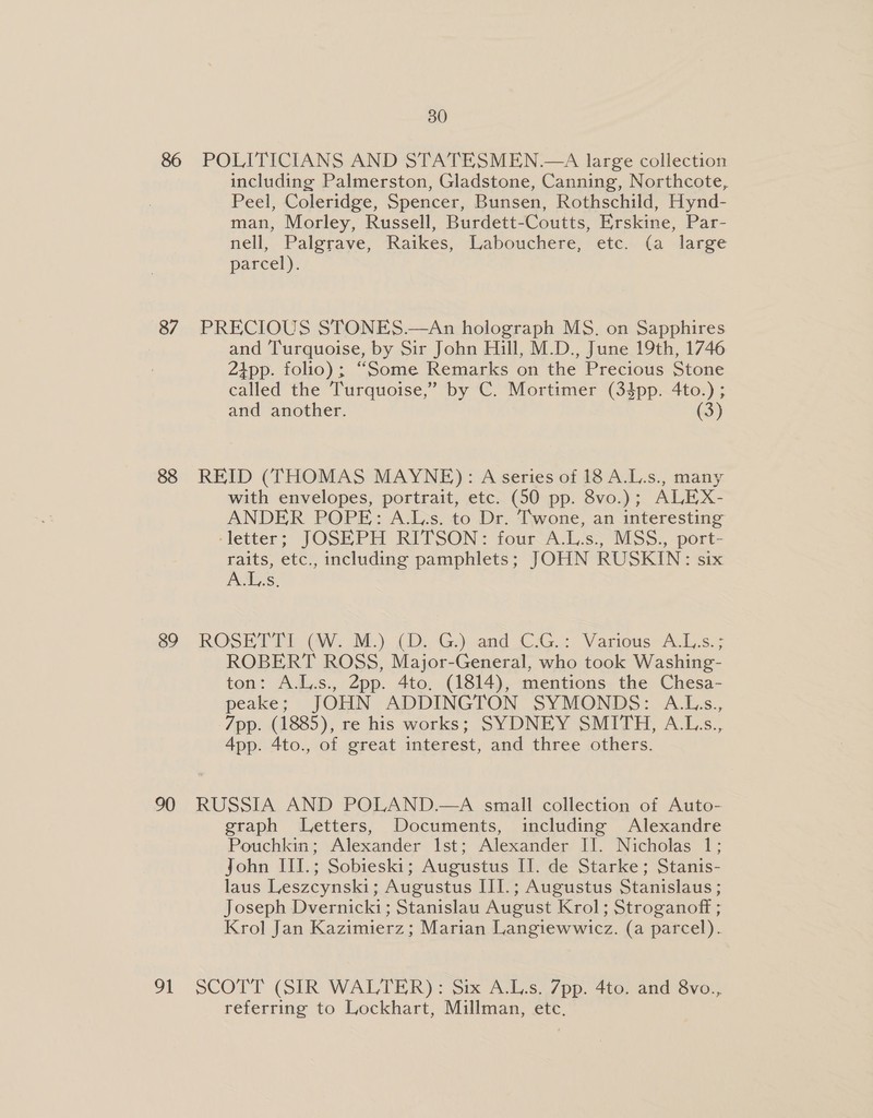 87 89 90 91 30 POLITICIANS AND STATESMEN.—A large collection including Palmerston, Gladstone, Canning, Northcote, Peel, Coleridge, Spencer, Bunsen, Rothschild, Hynd- man, Morley, Russell, Burdett-Coutts, Erskine, Par- nell, Palgrave, Raikes, Labouchere, etc. (a large parcel). PRECIOUS STONES.—An holograph MS. on Sapphires and Turquoise, by Sir John Hill, M.D., June 19th, 1746 2tpp. folio); “Some Remarks on the Precious Stone called the Turquoise, ” by C. Mortimer (34pp. 4to.); and another. (3) REID (THOMAS MAYNE): A series of 18 A.L.s., many with envelopes, portrait, etc. (50 pp. 8vo.); ALEX- ANDER POPE: A.L.s. to Dr. Twone, an interesting ‘letter; JOSEPH RITSON: four A.L.s., MSS., port- raits, etc., including pamphlets; JOHN RUSKIN: six A.L.s. ROSETTI. (W. M.). (&gt;. G)-and CG.: Various: A.L.s.: ROBERT ROSS, Major-General, who took Washing- ton: A.L.s., 2pp. 4to. (1814), mentions the Chesa- peake; JOHN ADDINGTON SYMONDS: A.Ls., 7pp. (1885), re his works; SYDNEY SMITH, A.L.s., App. 4to., of great interest, and three others. RUSSIA AND POLAND.—A small collection of Auto- graph Letters, Documents, including Alexandre Pouchkin; Alexander Ist; Alexander II. Nicholas 1; John III.; Sobieski; Augustus II. de Starke; Stanis- laus Leszcynski; Augustus IIl.; Augustus Stanislaus ; Joseph Dvernicki; Stanislau August Krol; Stroganoff ; Krol Jan Kazimierz; Marian Langiewwicz. (a parcel). SCOTT (SIR WALTER): Six A.L.s. 7pp. 4to. and 8vo., referring to Lockhart, Millman, etc,