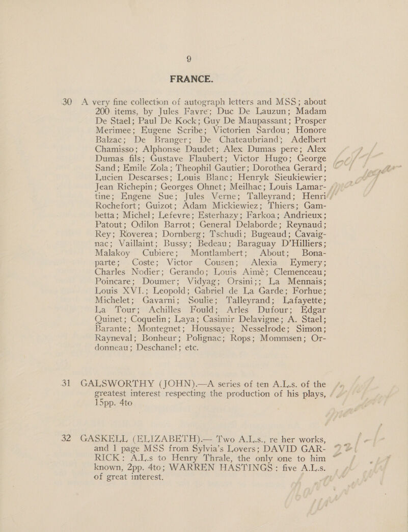 FRANCE. 30 A very fine collection of autograph letters and MSS; about 200. items, by Jules Favre; Duc De Lauzun; Madam De Stael; Paul De Kock; Guy De Maupassant; Prosper Merimee; Eugene Scribe; Victorien Sardou; Honore Balzac; De Branger; De Chateaubriand; Adelbert Chamisso; Alphonse Daudet; Alex Dumas pere; Alex Dumas fils; Gustave Flaubert; Victor Hugo; George Sand; Emile Zola; Theophil Gautier; Dorothea Gerard; Lucien Descarses; Louis Blanc; Henryk Sieukiewier; Jean Richepin; Georges Ohnet; Meilhac; Louis Lamar- ; tme; Engene Sue; Jules Verne; Talleyrand; Henrif/ Rochefort; Guizot; Adam Mickiewiez; Thiers; Gam- betta; Michel; Lefevre; Esterhazy; Farkoa; Andrieux; Patout; Odilon Barrot; General Delaborde; Reynaud; Rey; Roverea; Dornberg; Tschudi; Bugeaud; Cavaig- nac; Vaillaint; Bussy; Bedeau; Baraguay D’Hilliers; Malakoy Cubiere; Montlambert; About; Bona- partes’ -Coste; Victor Cousen; « Alexiaj&gt;: ymery; Charles Nodier; Gerando; Louis Aimé; Clemenceau ; Poincare; Doumer; Vidyag; Orsini;; La Mennais; Louis XVI.; : Leopold ; Gabriel de La Garde; Forhue; Michelet ; Gavarni; Soulie; Talleyrand; Lafayette : La Tour ; Achilles Fould - Arles Dufour; Edgar Quinet; Coquelin; Laya; Casimir Delavigne; A. Stael; Barante; Mintegnet; Houssaye; Nesselrode; Simon; Rayneval; Bonheur; Pohgnac; Rops; Mommsen; Or- donneau; Deschanel; etc. 31 GALSWORTHY (JOHN).—A series of ten A.L.s. of the greatest interest respecting the production of his plays, 15pp. Ato 32 GASKELL (ELIZABETH).— Two A.L.s., re her works, and 1 page MSS from Sylvia’s Lovers; DAVID GAR- known, 2pp. 4to; WARREN HASTINGS : five ALs. of great interest.