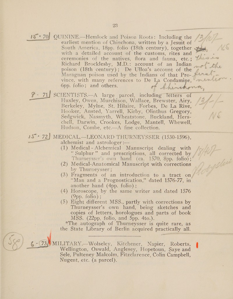 earliest mention of Chinchona, written by a Jesuit of © ™ South America, 18pp. folio (18th century), together tet, witha detailed accaunti’ot the-customs, rites and yy... eerénionies of the natives; flora and fauna, ‘etc.; PhD Avs Richard Brocklesby, M.D.: account of an Indian . ,/* (the poison (18th century); De Ulloa’s account of the Maragnan poison used by the Indians of that Pro- # Anca” vince, with many references to De Ie ye ae ore Opp. folio; and others. of PF Ree ~ ae. an Lona SCIENTISTS.—A large parcel, including Tetters of. Ane Huxley, Owen, Murchison, Wallace, Brewster, Airy, Berkeley, Mylne, St. Hilaire, Forbes, De ie Rive, Hooker, Ansted, Yarrell, Kirby, Olinthus Gregory, sift Sedgwick, Nasmyth, Wheatstone, Buckland, Hers- yx chell, Darwin, Crookes, Lodge, Mantell, Whewell, Hudson, Combe, etc.—A fine collection. 5 RDA NRRL aN Agen he #72) MEDICAL.—_LEONARD THURNEYSSER (1530- 1596), ——— alchemist and astrologer :— (1) Medical - Alchemical Manuscript dealing with “Sulphur” and prescriptions, all corrected by Thurneysser’s own hand (ca. 1570, 8pp. folio) ;‘ (2) Medical-Anatomical Manuscript with corrections by Thurneysser ; | (3) Fragments of an. introduction to 2@ tract onf “Man and a Prognostication,” dated 1576-77, in another hand (4pp. folio); (4) Horoscope, by the same writer and dated 1576 (Q9pp. folio) ; (5) Eight different MSS., partly with corrections by Thurneysser’s own hand, being sketches and copies of letters, horologues and parts of book MSS. (22pp. folio, and Spp. 4to.). *The autograph of Thurneysser is quite rare, as the State Library of Berlin acquired practically all.  W MILITARY.—Wolseley, Kitchener, Napier, Roberts, i Wellington, Oswald, Anglesey, Hopetoun, Saye and Sele, Pulteney Malcolm, Fitzclarence, Colin Campbell, Nugent, etc. (a parcel). 