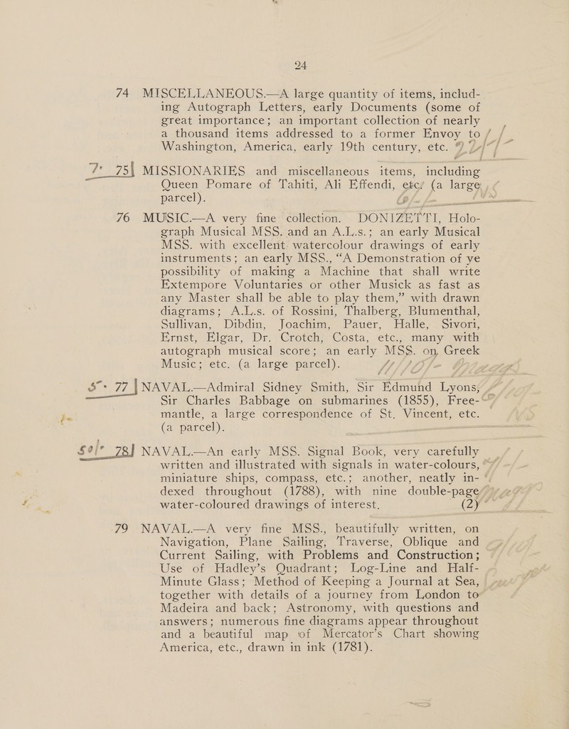 74. MISCELLANEOUS.—A large quantity of items, includ- ing Autograph Letters, early Documents (some of great importance ; an important collection of nearly a thousand items addressed to a former Envoy to / } Washington, America, early 19th century, etc. 9 V-] ve 75\ MISSIONARIES and miscellaneous items, including Queen Pomare of Tahiti, Ali Effendi, etc, (a ee parcel). Dp 76 MUISSIC.—A very fine collection. DONIZETT, Holo- graph Musical MSS. and an A.L.s.; an early Musical MSS. with excellent: watercolour drawings of early instruments; an early MSS., “A Demonstration of ye possibility of making a Machine that shall write Extempore Voluntaries or other Musick as fast as any Master shall be able to play them,” with drawn diagrams; A.L.s. of Rossini, Thalberg, Blumenthal, Sullivan, Dibdin, Joachim, Pauer, Halle, Sivori, Brast, Hivar, Dr. ‘Cove Costa, etc. s many with autograph musical score; an early MSS. on, Greek Music; etc. (a large parcel). 4, 3°: 77 | NAVAL.—Admiral Sidney Smith, Sir Timed 1yoad Sir Charles Babbage on submarines (1855), Free-~ mantle, a large correspondence of St. Vincent, etc. (a parcel). —— NAVAL.—An early MSS. Signal Book, very carefully | written and illustrated with signals in water-colours, °” miniature ships, compass, etc,; another, neatly in- dexed throughout (1788), with nine double- -pageyy, water-coloured drawings of interest. (are  79 NAVAL.—A very fine MSS., beautifully written, on Navigation, Plane Sailing, Traverse, Oblique and Current Sailing, with Problems and Construction; Use of Hadley’s Quadrant; Log-Line and Half- Minute Glass; Method of Keeping a Journal at Sea, together with details of a journey from London to” Madeira and back; Astronomy, with questions and answers; numerous fine diagrams appear throughout and a beautiful map of Mercator’s Chart showing America, etc., drawn in ink (1781).