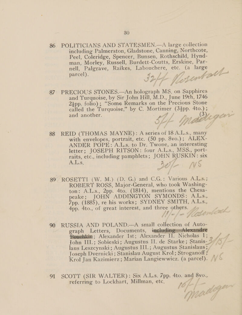 86 87 88 89 90 Of 30 POLITICIANS AND STATESMEN.—A large collection including Palmerston, Gladstone, Canning, Northcote, Peel, Coleridge, Spencer, Bunsen, Rothschild, Hynd- man, Morley, Russell, Burdett-Coutts, Erskine, Par- nell, Palgrave, Raikes, Labouchere, etc. (a large parcel). * ae 744 : : Fs Fi , er ar ¢ us f ‘ a ts : ; # ; y &amp;  PRECIOUS STONES.—An holograph MS. on Sapphires and Turquoise, by Sir John Hill, M.D., June 19th, 1746 24pp. folio); “Some Remarks on the Precious Stone called the Turquoise,” by C. Mortimer (34pp. 4to.) ; and another. - is gle att REID (THOMAS MAYNE): A series of 18 A.L.s., many with envelopes, portrait, etc. (50 pp. 8vo.); ALEX- ANDER POPE: A.L.s. to Dr. T'wone, an interesting letter; JOSEPH RITSON: four A.L.s., MSS., port- raits, etc., including pamphlets; JOHN RUSKIN: six A... ad A nse ROSETTI (W. M.) (D. G.) and C.G.: Various A.L.s. ; ROBERT ROSS, Major-General, who took Washing- ton: A.L.s., 2pp. 4to. (1814), mentions the Chesa- peake; JOHN ADDINGTON SYMONDS: A.Ls., 7pp. (1885), re his works; SYDNEY SMITH, A.L.s., App. 4to., of great interest, and three others. &lt;&lt; —  A of Auto- ‘Gly Peay vlexa = i  Nicholas 1 graph Letters, Documents, imeluding Peuchki TI. Rowehikin;: Alexander Ist; Alexander  laus Leszcynski; Augustus III.; Augustus Stanislaus ; Joseph Dvernicki; Stanislau August Krol; Stroganoff &gt; Krol Jan Kazimierz; Marian Langiewwicz. (a parcel). SCOTT (SIR WALTER): Six A.L.s. 7pp. 4to. and 8vo.., referring to Lockhart, Millman, etc. Pe i.