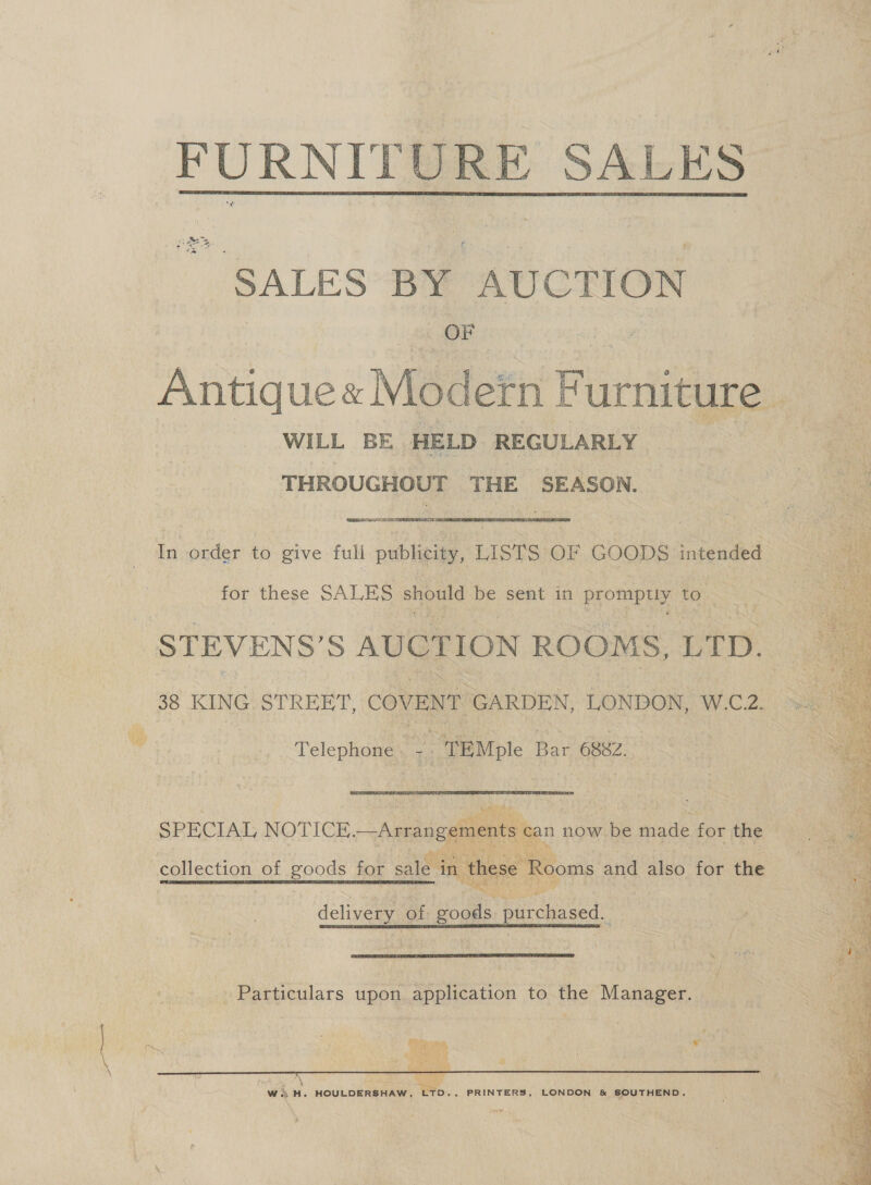  FURNITURE SALES SALES BY AUCTION OF Antique« Modern Furniture - WILL BE HELD REGULARLY | THROUGHOUT ‘ikon | SEASON. Bs Sana In order to give full publicity, LISTS OF GOODS intended for these SALES should be sent in promptly to. STEVENS’ S AUCTION ROOMS, LTS 38 KING. STREET, COVENT GARDEN, LONDON, W.C.2. Telephone. rr 7 TEMple Bar 6882. SPECIAL NOTICE. —Arrangements can now be made for the  collection of goods for sale. in ‘these Rooms and also for the delivery of goods purchased.  Particulars upon application to the Manager. # Meer ri cn Nd ogee }  