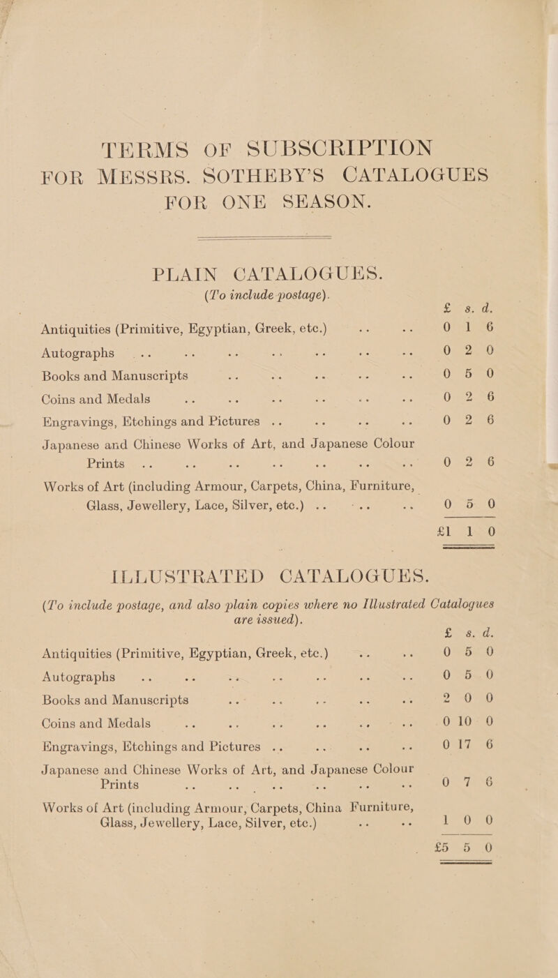 TERMS OF SUBSCRIPTION FOR MESSRS. SOTHEBY’S CATALOGUES FOR ONE SEASON.   PLAIN GATALOGUES.  (T'o include postage). pe Foi ab Antiquities (Primitive, Egyptian, Greek, etc.) OSs lees Autographs 0 2 9 _ Books and Manuscripts O° 95730 Coins and Medals i Engravings, Etchings and Pictures , Were 4, Japanese and Chinese Works of Art, and Japanese Colour Prints ers. = be — = ae A O Scent Works of Art (including Armour, Carpets, China, Furniture, | Glass, Jewellery, Lace, Silver, etc.) .. oe = OVzomnG £1. Jap ILLUSTRATED CATALOGUES. (T'o include postage, and also plain copies where no Illustrated Catalogues are issued). en heres Antiquities (Primitive, Egyptian, Greek, etc.) O=SHa0 Autographs oe ee = me oe “ze 0-550 Books and Manuscripts | 2 Coins and Medals ie = ate a ee ULE Engravings, Mtchings and Pictures .. a oe abe ed Japanese and Chinese Works of Art, and Japanese Colour Prints “a Met S. a <3 Os. St Works of Art (including Armour, Carpets, China Furniture, Glass, Jewellery, Lace, Silver, etc.) + , ia |