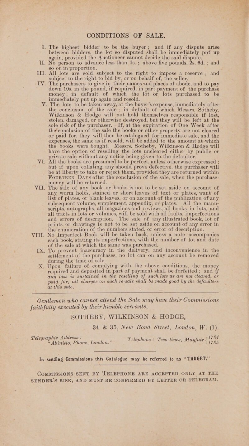 CONDITIONS OF SALE. I. The highest bidder to be the buyer; and if any dispute arise between bidders, the lot so disputed shall be immediately put up again, provided the Auctioneer cannot decide the said dispute. | II. No person to advance less than 1s. ; above five pounds, 2s. 6d. ; and so on in proportion. III. All lots are sold subject to the right to impose a reserve ; and subject to the right to bid by, or on behalf of, the seller. IV. The purchasers to give in their names and places of abode, and to pay down 10s. in the pound, if required, in part payment of the purchase money; in default of which the lot or lots purchased to be immediately put up again and resold. V. The lots to be taken away, at the buyer’s expense, immediately after the conclusion of the sale; in default of which Messrs. Sotheby, Wilkinson &amp; Hodge will not hold themselves responsible if lost, stolen, damaged, or otherwise destroyed, but they will be left at the sole risk of the purchaser. If, at the expiration of One Week after the conclusion of the sale the books or other property are not cleared or paid for, they will then be catalogued for immediate sale, and the expenses, the same as if resold, will be added to the amount at-which the books were bought. Messrs. Sotheby, Wilkinson &amp; Hodge will have the option of reselling the lots uncleared either by public or private sale without any notice being given to. the defaulter. VI. All the books are presumed to be perfect, unless otherwise expressed ; but if upon collating, any should prove defective, the purchaser will be at liberty to take or reject them, provided they are returned within FouRTEEN Days after the conclusion of the sale, when the purchase- money will be returned. VII. The sale of any book or books is not to be set aside on account of any worm holes, stained or short leaves of text or plates, want of list of plates, or blank leaves, or on account of the publication of any subsequent volume, supplement, appendix, or plates. All the manu- scripts, autographs, all magazines and reviews, all books in lots, and all tracts in lots or volumes, will be sold with all faults, imperfections and errors of description. ‘I'he sale of any illustrated book, lot of prints or drawings is not to be set aside on account of any error in the enumeration of the numbers stated, or error of description. VIII. No Imperfect Book will be taken back, unless a note accompanies each book, stating its imperfections, with the number of lot and date of the sale at which the same was purchased. [X. To prevent inaccuracy in the delivery, and inconvenience in the ~ gettlement of the purchases, no lot can on any account be removed during the time of sale. | ys X. Upon failure of complying with the above conditions, the money required and deposited in part of payment shall be forfeited ; and af paid for, all charges on such re-sale shall be made good by the defaulters at this sale.  Gentlemen who cannot attend the Sale may have their Commissions faithfully executed by their humble servants, SOTHEBY, WILKINSON &amp; HODGH, 34 &amp; 35, New Bond Street, London, W. (1). Telegraphic Address : ; , ., (1784 “&lt; Abinitio, Phone, London.” Telephone «Two lines; Magan | aig. In sending Commissions this Catalogue may be referred to as ‘“‘ TARGET.” COMMISSIONS SENT BY TELEPHONE ARE ACCEPTED ONLY AT THE SENDER’S RISK, AND MUST BE SONFIRMED RY LETTER OR TELEGRAM.