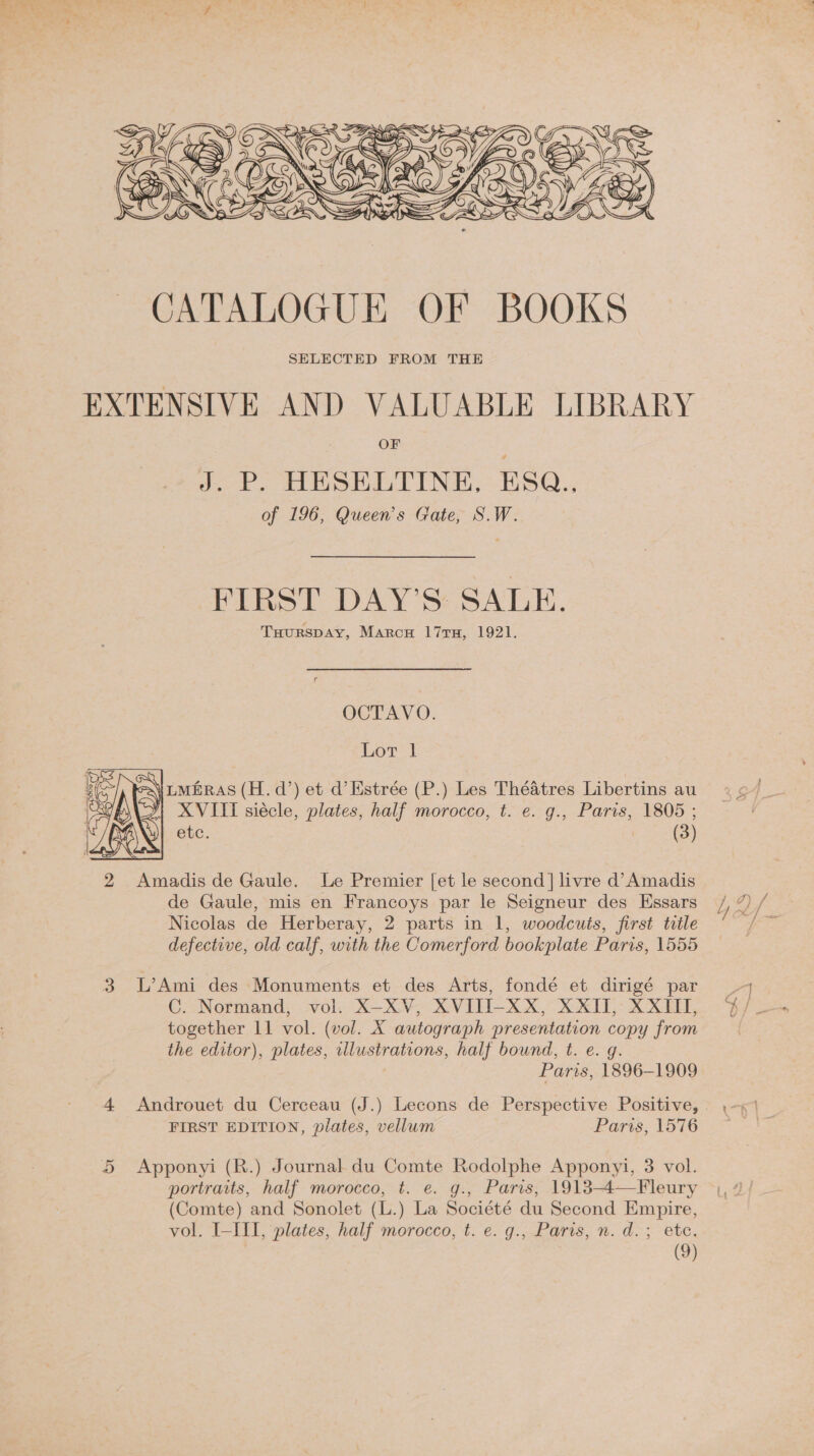  OF J.-P, HESELITINE,-ESQ., of 196, Queen’s Gate, S.W. FIRST DAY’S: SALE. TuourspAy, Marcu 17ru, 1921. OCTAVO. Lot 1   ies] SeN\ rwiras (H. d’) et d’Estrée (P.) Les ThéAtres Libertins au : be XVITI siécle, plates, half morocco, t. e. g., Paris, 1805 ; ANG etc. (3) 2 Amadis de Gaule. Le Premier [et le second] livre d’Amadis de Gaule, mis en Francoys par le Seigneur des Essars Nicolas de Herberay, 2 parts in 1, woodcuts, first title defective, old calf, with the Comerford bookplate Paris, 1555  3 L’Ami des Monuments et des Arts, fondé et dirigé par C. Normand, vol. X-XV, XVITI-XX, XXII, XXIII, together 11 vol. (vol. X autograph presentation copy from the editor), plates, wlustrations, half bound, t. e. g. Paris, 1896-1909 4 Androuet du Cerceau (J.) Lecons de Perspective Positive, FIRST EDITION, plates, vellum Paris, 1576 5 Apponyi (R.) Journal du Comte Rodolphe Apponyi, 3 vol. portraits, half morocco, t. e. g., Paris, 1913-4—Fleury (Comte) and Sonolet (L.) La Société du Second Empire, vol. I-III, plates, half morocco, t. e. g., Paris, n. d.; etc.