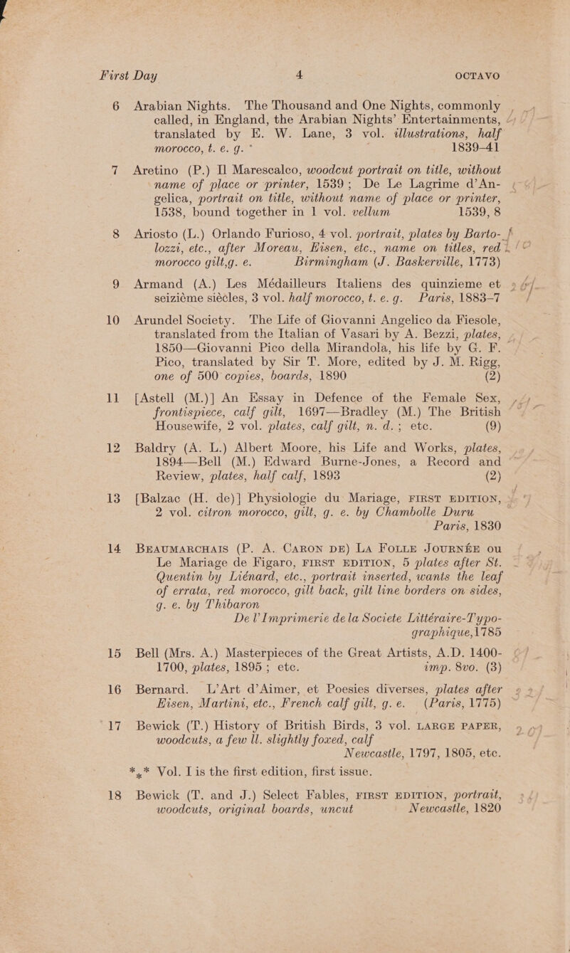 10 1 12 13 14 15 16 17 18 translated by E. W. Lane, 3 vol. dlustrations, half morocco, t. €. g. ° 1839-41 Aretino (P.) Il Marescalco, woodcut portrait on title, without name of place or printer, 1539; De Le Lagrime d’An- 1538, bound together in 1 vol. vellum 1539, 8 morocco gult,g. e. Birmingham (J. Baskerville, 1773) seiziéme siécles, 3 vol. half morocco, t.e.g. Paris, 1883-7 Arundel Society. The Life of Giovanni Angelico da Fiesole, translated from the Italian of Vasari by A. Bezzi, plates, ¥ Pico, translated by Sir T. More, edited by J. M. Rigg, one of 500 copies, boards, 1890 (2) [Astell (M.)] An Essay in Defence of the Female Sex, frontispiece, calf gilt, 1697—Bradley (M.) The British Housewife, 2 vol. plates, calf gilt, n. d.; ete. (9) Baldry (A. L.) Albert Moore, his Life and Works, plates, 1894—Bell (M.) Edward Burne-Jones, a Record and Review, plates, half calf, 1893 (2) } 2 vol. citron morocco, gilt, g. e. by Chambolle Duru Paris, 1830 BEAUMARCHAIS (P. A. Caron DE) La Fouts JOURNEE ou Le Mariage de Figaro, FIRST EDITION, 5 plates after St. Quentin by Liénard, etc., portrait inserted, wants the leaf of errata, red morocco, gilt back, gilt line borders on sides, g. e. by Thibaron DeV Imprimerie dela Societe Littéraire-T ypo- graphique, 1785 Bell (Mrs. A.) Masterpieces of the Great Artists, A.D. 1400- 1700, plates, 1895 ; etc. ump. 8vo. (3) Bernard. L’Art d’Aimer, et Poesies diverses, plates after Eisen, Martini, etc., French calf gilt, g.e. (Paris, 1775) Bewick (T.) History of British Birds, 3 vol. LARGE PAPER, woodcuts, a few ll. slightly foxed, calf Newcastle, 1797, 1805, etc. Bewick (T. and J.) Select Fables, First EDITION, portrart, woodcuts, original boards, uncut Newcastle, 1820