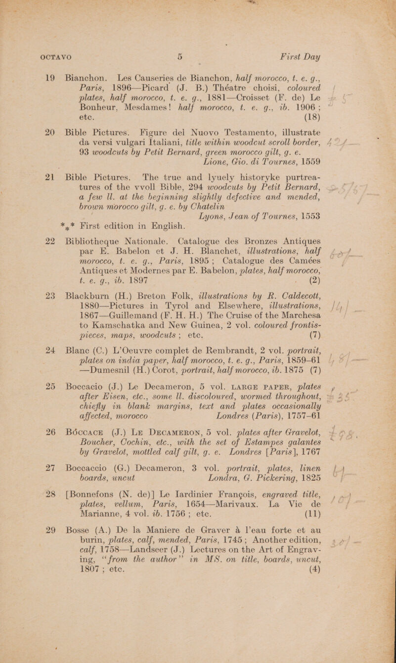 19 Bianchon. Les Causeries de Bianchon, half morocco, t. e. g., Paris, 1896—Picard. (J. B.) Théatre choisi, colowred plates, half morocco, t. e. g., 1881—Croisset (F. de) Le Bonheur, Mesdames! half morocco, t. e. g., 1b. 1906; etc. (18) 20 Bible Pictures. Figure del Nuovo Testamento, illustrate 93 woodcuts by Petit Bernard, green morocco gilt, g. e. Lione, Gio. di Tournes, 1559 21 Bible Pictures. The true and lyuely historyke purtrea- tures of the vvoll Bible, 294 woodcuts by Petit Bernard, a few ll. at the beginning slightly defective and mended, brown morocco gilt, g. e. by Chatelin | Lyons, Jean of Tournes, 1553 *,* First edition in English. 22 Bibliotheque Nationale. Catalogue des Bronzes Antiques par E. Babelon et J. H. Blanchet, illustrations, half morocco, t. e. g., Paris, 1895; Catalogue des Camées Antiques et Modernes par E. Babelon, plates, half morocco, G65. 9a, 1D, 1897 en 23 Blackburn (H.) Breton Folk, illustrations by R. Caldecott, 1880—Pictures in Tyrol and Elsewhere, dllustrations, 1867—Guillemand (F. H. H.) The Cruise of the Marchesa to Kamschatka and New Guinea, 2 vol. coloured frontis- pieces, maps, woodcuts ; etc. (7) 24 Blanc (C.) L’Oeuvre complet de Rembrandt, 2 vol. portrait, plates on india paper, half morocco, t. e. g., Paris, 1859-61 —Dumesnil (H.) Corot, portrait, half morocco, 1b. 1875 (7) 25 Boceacio (J.) Le Decameron, 5 vol. LARGE PAPER, plates chiefly in blank margins, text and plates occasionally affected, morocco Londres (Paris), 1757-61 26 Boccace (J.) Le Decameron, 5 vol. plates after Gravelot, Boucher, Cochin, etc., with the set of Hstampes galantes by Gravelot, mottled calf gilt, g. e. Londres [Paris], 1767 27 Boccaccio (G.) Decameron, 3 vol. portrait, plates, linen boards, uncut Londra, G. Pickering, 1825 28 [Bonnefons (N. de)] Le Iardinier Francois, engraved title, plates, vellum, Paris, 1654—Marivaux. La Vie de Marianne, 4 vol. 2b. 1756 ; etc. (11) 29 Bosse (A.) De la Maniere de Graver 4 l’eau forte et au burin, plates, calf, mended, Paris, 1745; Another edition, calf, 1758—Landseer (J.) Lectures on the Art of Engrav- ing, ‘from the author” in MS. on title, boards, uncut, 1807 ; etc. (4) 