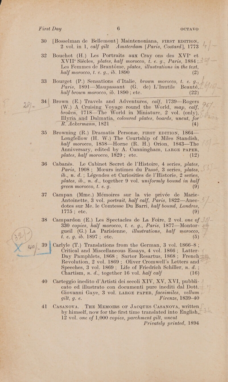 30 32 33 3D 36 37 38 40 4] [Bosselman de Bellemont] Maintenoniana, FIRST EDITION, Bouchot (H.) Les Portraits aux Cray ons des XVI°* et Les Femmes de Brantéme, plates, illustrations in the text, half morocco, t. e. g., 1b. 1890 (2) Paris, 1891—Maupassant (G. de) L’Inutile Beauté, half brown morocco, 1b. 1890 ; etc. (22) Brown (K.) Travels and Adventures, ‘calf, 17 39—Rogers broken, 1718—The World in Miniature, 2 vol. (only) Illyria and Dalmatia, coloured plates, boards, uncut, for R. Ackermann, 1821 | (4) Browning (R.) Dramatis Persone, FIRST EDITION, 1864— Longfellow (H. W.) The Courtship of Miles Standish, half morocco, 1858—Horne (R. H.) Orion, 1843—The Anniversary, edited by A. Cunningham, LARGE PAPER, plates, half morocco, 1829; etc. mS (12) Cabanés. Le Cabinet Secret de Histoire, 4 series, plates, Paris, 1908 ; Moeurs intimes du Passé, 3 series, plates, 1b., n. d.; Légendes et Curiosities de |’Historie, 2 series, plates, 1b., n. d., together 9 vol. uniformly bound in half green morocco, t. €. g. (9) Campan (Mme.) Mémoires sur la vie privée de Marie- dotes sur Me. le Comtesse Du Barri, half bound, Londres, 1775 ; ete. (9) gueil (G.) La Parisienne, «illustrations, half morocco, t.é. 9. tb: 1897.; ete: (5) Carlyle (T.) Translations from the German, 3 vol. 1866-8 ; Critical and Miscellaneous Essays, 4 vol. 1866; Latter- Revolution, 2 vol. 1869; Oliver Cromwell’s Letters and Speeches, 3 vol. 1869; Life of Friedrich Schiller, n. d. ; Chartism, n. d., together 16 vol. half calf (16) cato ed illustrato con documenti pure inediti dal Dott. Giovanni Gaye, 3 vol. LARGE PAPER, facsimiles, vellum gilt, g. é. Firenze, 1839-40 by himself, now for the first time translated into English,, 12 vol. one of 1,000 copies, parchment gilt, uncut