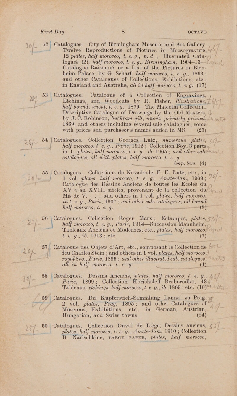 Crise: Raisonné, or a List of the Pictures in Blen- heim Palaces by G. Scharf, half morocco, t. e. g., 1863 ; and other Catalogues of Collections, Exhibitions, etc:, in England and Australia, all in half morocco, bs€.-9: (17) Ktchings, and Woodcuts by R. Fisher, «lustrations, ? half bound, uncut, t. e. g., 1879—The Malcolm Collection. by J.C. Robinson, buckram gilt, uncut, privately printed, 1869, and others including several sale catalogues, some with prices and purchaser’s names added in MS. (23) 54 )Catalogues. Collection Georges Lutz, numerous plates, catalogues, all with plates, ee morocco, t. e€. g. 1 vol. plates, half morocco, t. e. g., Amsterdam, 1909 ; Catalogue des Dessins Anciens de toutes les Ecoles is XV e au XVIII siécles, provenant de la collection du’) Mis de V. . . . and others in 1 vol. plates, half morocco, mt. €.g., Paris, 1907 ; and other sale Ee all bound half morocco, §. e. g. \eichiiantasectoeenten (8) half morocco, t. e. g., Paris, 1914—Succession Mannheim, , Tableaux Anciens et Modernes, ete. » plates, half morocco, t. 6. g., 10, 19135 ete, a) ene £ feu Charles Stein ; and Saree in | vol. plates, half morocco, mt royal 8vo., Paris, 1899 ; and other illustrated sale satatoriem all in half morocco, t. e. g. &amp; see (4) 2 Museums, Exhibitions, etc., in German, Austrian, Hungarian, and Swiss towns ~ (24) 60 Catalogues. Collection Duval de Liége, Dessins anciens, plates, half morocco, t. e. g., Amsterdam, 1910 ; Collection B. Narischkine, LARGE PAPER, plates, half morocco,