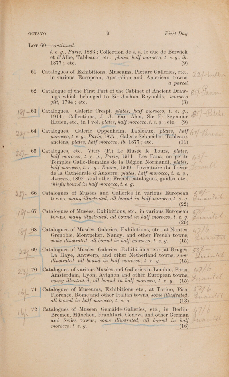 Av. Pekan ‘ — a7, &gt; Furst Day 61 62 ) SF = 63 | b yy a4 ‘ 65 7 bf =67 [yeaa tA 69 | 24) 70 | pe 72 , Paris, 1883 ; Collection de s. a. le duc de Berwick 3 “LAlbe, Tableaux, ete; ifs half morocco, t. e. g., vb. Catalogues of Exhibitions, Museums, Picture Galleries, etc., in various oo Australian and American towns a parcel. Catalogue of the First Part of the Cabinet of Ancient Draw- half morocco, t. e. g., Paris, 1911—Les Fana, on petits Temples Gallo-Romains de la Région Normandi, plates, half morocco, t. e. g., Rouen, 1909—Inventaire du Trésor Auxerre, 1892 ; and other French catalogues, guides, ete.; chiefly bound in haif morocco, t. €. g. towns, Pees Tr abet all bound in half morocco, t. e. g. in various European towns, many illustrated, all bound in half morocco, t. €. g. are Catalogues of Musées, Galeries, Halen: etc., at Nantes, ; Grenoble, Montpelier, Nancy, and other French towns, i- some illustrated, all bound in half morocco, t. e. g. (15) Catalogues of Musées, Galeries, Exhibitions, étc., at Bruges, La Haye, Antwerp, and other Netherland towns, some illustrated, all bound in half morocco, t. e. J. (15) Catalogues of various Musées and Galleries in London, Paris, Amsterdam, Lyon, Avignon and other Huropean towns, many illustrated, all bound in half morocco, t. €. g. pres Catalogues of Museums, Exhibitions, ete., at Torino, ies : Florence, Rome and other Italian coma: some illustrated, all bound in half morocco, t. e. g. ued (13) Catalogues of Museen Gemalde-Galleries, etc., in Berlin, Bremen, Minchen, Frankfurt, Geneva and other German and Swiss towns, some | “illustrated, = bound in half morocco, t. €. g. “va Et aac (16) ings which belonged to Sir Joshua Reynolds, morocco — gilt, 1794 ; ete. (3) Catalogues. Galerie Crespi, plates, half morecco, te: g. 1914; Collections, J. J. Van Alen, Sir F: Seymour © Haden, etc., mn] vol. plates, half morocco, t.e.g.; ete. (9) Catalogues. Galerie Oppenheim, Tableaux, plates, morocco, t.e.g., Paris, 1877 ; Galerie Schneider, Tableaux ~ Catalogues, etc. Vitry (P.) Le Musée. le ‘Tours, plates, =