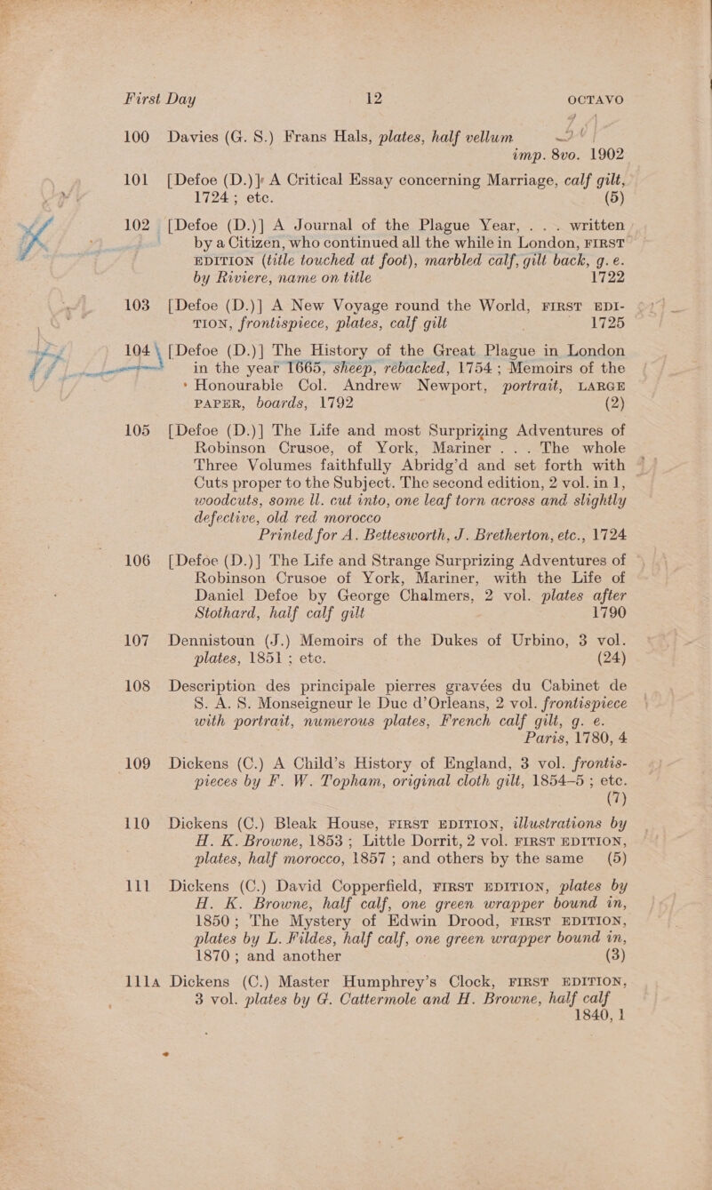  First Day 12 untae 100 Davies (G. 8.) Frans Hals, plates, half vellum 4 imp. 8vo. 1902 101 [Defoe (D.)} A Critical Essay concerning Marriage, calf gilt, 102 [Defoe (D.)] A Journal of the Plague Year, . . . written focus by a Citizen, who continued all the while in London, FIRST EDITION (title touched at foot), marbled calf, gilt back, g.é. by Riviere, name on title 1722 103 [Defoe (D.)] A New Voyage round the World, FIRST EDI- TION, frontispiece, plates, calf gilt ! Heli 25 194 \ [Defoe (D.)] The History of the Great Plague in London wore in the year 1665, sheep, rebacked, 1754 ; Memoirs of the * Honourable Col. Andrew Newport, portrait, LARGE PAPER, boards, 1792 (2) 105 [Defoe (D.)] The Life and most Surprizing Adventures of Robinson Crusoe, of York, Mariner . .. The whole Three Volumes faithfully Abridg’d and set forth with ~ Cuts proper to the Subject. The second edition, 2 vol. in], — woodcuts, some ll. cut into, one leaf torn across and slightly defective, old red morocco Printed for A. Bettesworth, J. Bretherton, etc., 1724 106 [Defoe (D.)] The Life and Strange Surprizing Adventures of Robinson Crusoe of York, Mariner, with the Life of Daniel Defoe by George Chalmers, 2 vol. plates after Stothard, half calf gilt 1790 107 Dennistoun (J.) Memoirs of the Dukes of Urbino, 3 vol. plates, 1851 ; etc. (24) 108 Description des principale pierres gravées du Cabinet de S. A. S. Monseigneur le Duc d’Orleans, 2 vol. frontispiece with portrait, numerous plates, French calf gilt, g. e. Paris, 1780, 4 109 Dickens (C.) A Child’s History of England, 3 vol. frontis- pieces by F. W. Topham, original cloth gilt, 1854-85 ; etc. (7) 110 Dickens (C.) Bleak House, First EDITION, illustrations by H. K. Browne, 1853 ; Little Dorrit, 2 vol. FIRST EDITION, plates, half morocco, 1857 ; and others by the same (5) 111 Dickens (C.) David Copperfield, First EDITION, plates by H. K. Browne, half calf, one green wrapper bound in, 1850; The Mystery of Edwin Drood, FIRST EDITION, plates by L. Fildes, half calf, one green wrapper bound in, 1870; and another (3) J1l1la Dickens (C.) Master Humphrey’s Clock, FIRST EDITION, 3 vol. plates by G. Cattermole and H. Browne, half calf 1840, 1