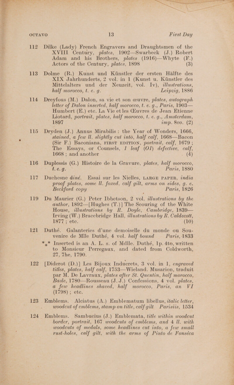  112 113 114 bi? 119 121 122 123 124 Dilke (Lady) French Engravers and Draughtsmen of the XVIII Century, plates, 1902—Swarbeck (J.) Robert Adam and his Brothers, plates (1916)—Whyte (F.) Actors of the Century, plates, 1898 (3) Dolme (R.) Kunst und Kinstler der ersten Halfte des XIX Jahrhunderts, 2 vol. in 1 (Kunst u. Kunstler des Mittelalters und der Neuzeit, vol. Iv), «tlustrations, half morocco, t. e. g. Leipzig, 1886 Dreyfous (M.) Dalon, sa vie et son ceuvre, plates, autograph letter of Dalon inserted, half morocco, t. e. g., Paris, 1903— Humbert (E.) etc. La Vie et les Giuvres de Jean Etienne Liotard, portrait, plates, half morocco, t. e. g., Amsterdam, 1897 ump. 8vo. (2) Dryden (J.) Annus Mirabilis: the Year of Wonders, 1666, stained, a few Il. slightly cut into, half calf, 1668—Bacon (Sir F.) Baconiana, FIRST EDITION, portrait, calf, 1679 ; The Essays, or Counsels, 1 leaf (Ol) defective, calf, 1668 ; and another . (4) Duplessis (G.) Histoire de la Gravure, plates, half morocco, t.e.g. Paris, 1880 Duchesne diné. Essai sur les Nielles, LARGE PAPER, india proof plates, some ll. foxed, calf gilt, arms on sides, g. e. Beckford copy Paris, 1826 Du Maurier (G.) Peter Ibbetson, 2 vol. illustrations by the author, 1892—[ Hughes (T.)] The Scouring of the White House, illustrations by R. Doyle, Cambridge, 1839— Irving (W.) Bracebridge Hall, dlustrations by R. Caldecott, 1877 ; etc. (10) Duthé. Galanteries d’une demoiselle du monde ou Sou- *..* Inserted is an A. L. s. of Mdlle. Duthé, 1p. 4to, written to Monsieur Perregaux, and dated from Coldworth, Zi tne, 1790: { Diderot (D.)] Les Bijoux Inducrets, 3 vol. in 1, engraved titles, plates, half calf, 1753—-Wieland. Musarion, traduit par M. De Lavraux, plates after St. Quentin, half morocco, Basle, 1780—Rousseau (J. J.) Confessions, 4 vol. plates, a few headlines shaved, half morocco, Paris, an VI (E793). etc: Emblems. Alciatus (A.) Emblematum libellus, ttalic letter, woodcut of emblems, stamp on title, calf gilt Parisiis, 1534 Emblems. Sambucius (J.) Emblemata, title within woodcut border, portrait, 167 woodcuts of emblems, and 4 Il. with woodcuts of medals, some headlines cut into, a few small rust-holes, calf gilt, with the arms of Pinto de Fonséca