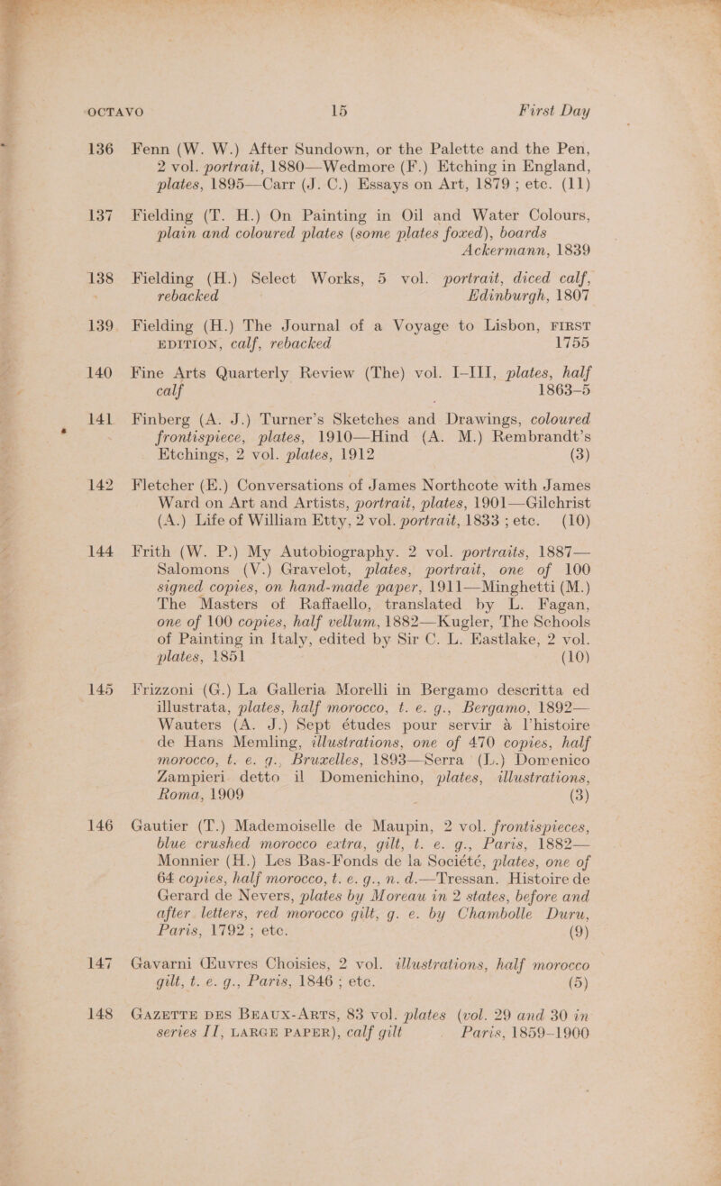  136 142 144 146 147 148 Fenn (W. W.) After Sundown, or the Palette and the Pen, 2 vol. portrait, 1880—Wedmore (F.) Etching in England, plates, 1895—Carr (J. C.) Essays on Art, 1879; etc. (11) Fielding (T. H.) On Painting in Oil and Water Colours, plain and coloured plates (some plates foxed), boards Ackermann, 1839 Fielding (H.) Select Works, 5 vol. portrait, diced calf, rebacked Edinburgh, 1807 Fielding (H.) The Journal of a Voyage to Lisbon, FIRST EDITION, calf, rebacked 1755 Fine Arts Quarterly Review (The) vol. I-III, plates, half calf 1863-5 Finberg (A. J.) Turner’s Sketches and Drawings, coloured frontispiece, plates, 1910—Hind (A. M.) Rembrandt’s Ktchings, 2 vol. plates, 1912 (3) Fletcher (E.) Conversations of James Northcote with James Ward on Art and Artists, portrait, plates, 1901—Gilchrist (A.) Life of William Etty, 2 vol. portrait, 1833 ; etc. (10) Frith (W. P.) My Autobiography. 2 vol. portraits, 1887— Salomons (V.) Gravelot, plates, portrait, one of 100 signed copies, on hand-made paper, 1911—Minghetti (M.) The Masters of Raffaello, translated by L. Fagan, one of 100 copies, half vellum, 1882—Kugler, The Schools of Painting in Italy, edited by Sir C. L. Eastlake, 2 vol. plates, 1851 (10) Trizzoni (G.) La Galleria Morelli in Bergamo descritta ed illustrata, plates, half morocco, t. e. g., Bergamo, 1892— Wauters (A. J.) Sept études pour servir a histoire de Hans Memling, ¢lustrations, one of 470 copies, half morocco, t. €¢. g., Bruxelles, 1893—Serra (I..) Domenico Zampieri detto il Domenichino, plates, illustrations, Roma, 1909 : (3) Gautier (T.) Mademoiselle de Maupin, 2 vol. frontispieces, blue crushed morocco extra, gilt, t. e. g., Paris, 1882— Monnier (H.) Les Bas-Fonds de la Société, plates, one of 64 copies, half morocco, t. e. g.,n. d.—Tressan. Histoire de Gerard de Nevers, plates by Moreau in 2 states, before and after letters, red morocco gilt, g. e. by Chambolle Duru, Paris; ¥792,;. ete: (9) Gavarni Ciuvres Choisies, 2 vol. dlustrations, half morocco gilt, t. e. g., Paris, 1846 ; etc. (5) GAZETTE DES BEAux-Arts, 83 vol. plates (vol. 29 and 30 in series II, LARGE PAPER), calf gilt . Paris, 1859-1900