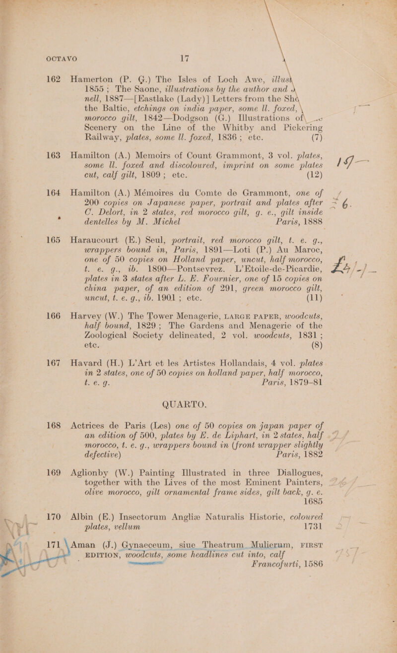 OCTAVO 1a 162 Hamerton (P. G.) The Isles of Loch Awe, ittush 1855 ; The Saone, illustrations by the author and ¥ nell, 1887—[Eastlake (Lady) ] Letters from the Sha the Baltic, etchings on india paper, some ll. foxed, morocco gilt, 1842— Dodgson (G.) Illustrations of\ Scenery on the Line of the Whitby and Pickering Railway, plates, some ll. foxed, 1836; ete. (7) 163 Hamilton (A.) Memoirs of Count Grammont, 3 vol. plates, some Il. foxed and discoloured, imprint on some plates cut, calf gilt, 1809; etc. (12) 164 Hamilton (A.) Mémoires du Comte de Grammont, one of 200 copies on Japanese paper, portrait and plates after C’. Delort, in 2 states, red morocco gilt, g. e., gilt inside 165 Haraucourt (E.) Seul, portrait, red morocco gilt, t. e. g., wrappers bound in, Paris, 1891—Loti (P.) Au Maroc, one of 50 copies on Holland paper, uncut, half morocco, t. e. g., wb. 1890—Pontsevrez. L’Etoile-de-Picardie, plates in 3 states after L. FE. Fournier, one of 15 copies on china paper, of an edition of 291, green morocco gilt, 166 Harvey (W.) The Tower Menagerie, LARGE PAPER, woodcuts, half bound, 1829; The Gardens and Menagerie of the Zoological Society delineated, 2 vol. woodcuts, 1831 ; etc. (8) 167 Havard (H.) L’Art et les Artistes Hollandais, 4 vol. plates un 2 states, one of 50 copies on holland paper, half morocco, t. e.g. Paris, 1879-81 QUARTO. 168 Actrices de Paris (Les) one of 50 copies on japan paper of an edition of 500, plates by HL. de Liphart, in 2 states, half morocco, t. e. g., wrappers bound in (front wrapper slightly defective) Paris, 1882 169 Aglionby (W.) Painting Illustrated in three Diallogues, together with the Lives of the most Eminent Painters, olive morocco, gilt ornamental frame sides, gilt back, q. e. 1685 . f 170 Albin (E.) Insectorum Angliz Naturalis Historie, coloured Ve ty plates, vellum 1731 a *))~=— 171 \Aman (J.) Gynaeceum, siue Theatrum. Mulierum, First \ Lt EDITION, woodcuts, some headlines cut into, calf | nee 9 ; ateeseil Francofurti, 1586 se