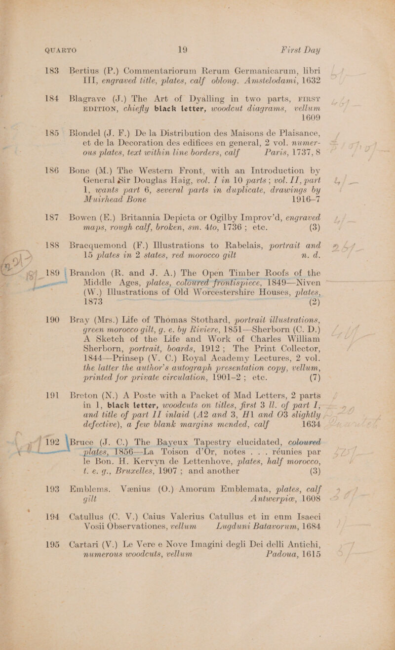 oe  QUARTO 19 First Day 183 Bertius (P.) Commentariorum Rerum Germanicarum, libri III, engraved title, plates, calf oblong. Amstelodami, 1632 184 Blagrave (J.) The Art of Dyalling in two parts, FIRST EDITION, chiefly black letter, woodcut diagrams, vellum Z 1609 185 Blondel (J. F.) De la Distribution des Maisons de Plaisance, et de la Decoration des edifices en general, 2 vol. numer- ous plates, text within line borders, calf Paris, 113138 186 Bone (M.) The Western Front, with an Introduction by General Sir Douglas Haig, vol. I in 10 parts; vol. II, part 1, wants part 6, several parts in duplicate, drawings by Muirhead Bone 1916-7 187. Bowen (K.) Britannia Depicta or Ogilby Improv’d, engraved maps, rough calf, broken, sm. 4to, 1736; etc. (3) 15 plates in 2 states, red morocco gilt n. d. (W.) Illustrations of Old Worcestershire Houses, plates, 1873 | | ; (2) 190 Bray (Mrs.) Life of Thomas Stothard, portrait tilustrations, green morocco gult, g. e. by Riviere, 1851—Sherborn (C. D.) A Sketch of the Life and Work of Charles William Sherborn, portrait, boards, 1912; The Print Collector, 1844—Prinsep (V. C.) Royal Academy Lectures, 2 vol. the latter the author's autograph presentation copy, vellum, printed for private circulation, 1901-2 ; ete. (7) 191 Breton (N.) A Poste with a Packet of Mad Letters, 2 parts in 1, black letter, woodcuts on titles, first 3 Ul. of part I,-~ and title of part II inlaid (A2 and 3, H1 and O83 slightly . defective), a few blank margins mended, calf 1634 Bruce (J. C.) The Bayeux Tapestry elucidated, coloured plates, 1856—La Toison d’Or, notes . ... réunies par le Bon. H. Kervyn de Lettenhove, plates, half morocco, t. e. g., Bruxelles, 1907 ; and another (3) 193. Emblems. Venius (O.) Amorum Kmblemata, plates, calf gilt Antwerpice, 1608 194 Catullus (C. V.) Caius Valerius Catullus et in eum Isaeci Vosii Observationes, vellum Lugduni Batavorum, 1684 195 Cartari (V.) Le Vere e Nove Imagini degli Dei delli Antichi, numerous woodcuts, vellum Padoua, 1615