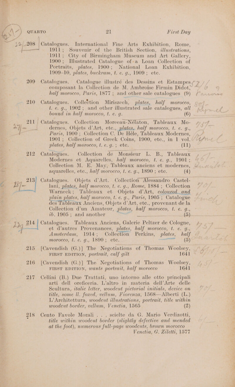 4% ~ [c. — 1911; Souvenir of the British Section, ¢lustrations, ‘1911; City of Birmingham Museum and Art Gallery, 1900 : Illustrated Catalogue of-a Loan Collection of Portraits, plates, 1900; National Loan Exhibition, 1909-10, plates, buckram, t. e. g., 1909; etc. composant la Collection de M. Ambroise Firmin Didot, half morocco, Paris, 1877 ; and other sale catalogues (9) 210 Catalogues. Collection Miriszech, plates, half morocco, t. e. g.. 1902; and other illustrated sale catalogues, all ,.., 211) Catalogues. Collection Moreeau-Nélaton, Tableaux Mo- deff ei dernes, Objets d’Art, etc., plates, half morocco, t. e. g., my Paris, 1900 ; Collection C. De Héle, Tableaux Modernes, plates, half morocco, t. e.g. ; etc. (11) 212 Catalogues. Collection de “Monsieur ib. Bs Tableaux Modernes et Aquarelles, half morocco, t. e. Gs. LOOL”: Collection M. E. May, Tableaux anciens et modernes, aquarelles, etc., half morocco, t. e. g., 1890 ; etc. (4) ., 213) Catalogues. Objets d’Art. Collection Alessandro Castel- 1s] lani, plates, half morocco, t. e. g., Rome, 1884 ; Collection Warneck; Tableaux et Objets d’Art, coloured. and plain plates, half morocco, t. e. g., Paris, 1905 : Catalogue des Tableaux Anciens, Objets d’ Art, ete. , provenant de la Collection d’un Amateur, plates, half morocco, t. @. g., 7b. 1905 ; and another es =) ey 214 | Catalogues. Tableaux Anciens, Galerie Peltzer de Cologne, > = et d’autres Provenances, plates, half morocco, *t.. e. gs morocco, t. €. g., 1890 ; etc. eT Ty 215 [Cavendish (G.)] The Negotiations | of Thomas Woolsey, | FIRST EDITION, portrait, calf gilt 1641 216 [Cavendish (G.)] The Negotiations of Thomas Woolsey, FIRST EDITION, wants portrait, half morocco 1641 217 Cellini (B.) Due Trattati, uno intorno alle otto principali arti dell oreficeria. L’altro in materia dell’Arte delle Scultura,. italic letter, woodcut pictorial vnitials, device on title, some ll. foxed, vellum, Fiorenza, 1568—Alberti (L.) L’Architettura, woodcut illustrations, portrait, title within woodcut border, vellum, Venetia, 1565 (2) 218 Cento Favole Morali . . . scielte da G. Mario Verdizotti, title within woodcut border (slightly defective and mended at the foot), numerous full-page woodcuts, brown morocco Venetia, G. Zilettt, 1577