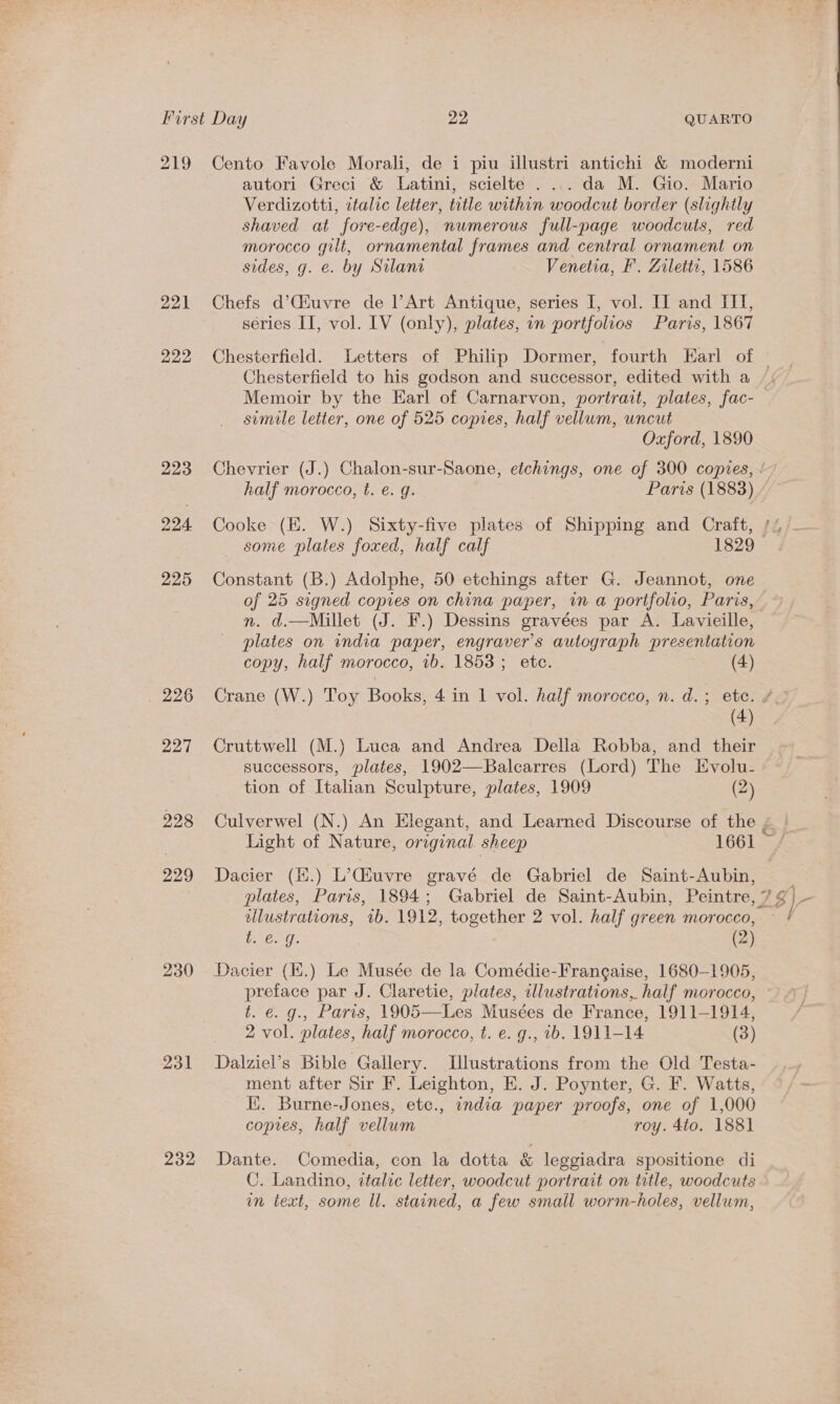 219 Cento Favole Morali, de i piu illustri antichi &amp; moderni autori Greci &amp; Latini, scielte .... da M. Gio. Mario Verdizotti, ztalic letter, title within woodcut border (slightly shaved at fore-edge), numerous full-page woodcuts, red morocco gilt, ornamental frames and central ornament on sides, g. e. by Silant Venetia, F’. Ziletty, 1586 221 Chefs d’CGiuvre de l’Art Antique, series I, vol. II and III, séries II, vol. IV (only), plates, in portfolios Paris, 1867 222 Chesterfield. Letters of Philip Dormer, fourth Earl of — Chesterfield to his godson and successor, edited with a Memoir by the Earl of Carnarvon, portrait, plates, fac-— simile letter, one of 525 copies, half vellum, uncut Oxford, 1890 223 Chevrier (J.) Chalon-sur-Saone, etchings, one of 300 copies, /’ half morocco, t. €. q. Paris (18838) © 224 Cooke (EK. W.) Sixty-five plates of Shipping and Craft, /4/_ some plates foxed, half calf 1829 225 Constant (B.) Adolphe, 50 etchings after G. Jeannot, one of 25 signed copies on china paper, in a portfolio, Paris, n. d.—Millet (J. F.) Dessins gravées par A. Lavieille, plates on india paper, engraver’s autograph presentation copy, half morocco, 1b. 1853; etc. (4) 226 Crane (W.) Toy Books, 4 in 1 vol. half morecco, n. d.; ete. # (4) 227 Cruttwell (M.) Luca and Andrea Della Robba, and their successors, plates, 1902—Balcarres (Lord) The Evolu- tion of Italian Sculpture, plates, 1909 (2) 228 Culverwel (N.) An Elegant, and Learned Discourse of the é&amp;! Light of Nature, original. sheep 1661 -/ 229 Dacier (H.) L’Ciuvre gravé de Gabriel de Saint-Aubin, | plates, Paris, 1894; Gabriel de Saint-Aubin, Peintre, 7 g\- ellustrations, 1b. 1912, together 2 vol. half green morocco, ~ / b.€. g. (2) 230 Dacier (H.) Le Musée de la Comédie-Frangaise, 1680-1905, preface par J. Claretie, plates, illustrations, half morocco, t. ¢. g., Paris, 1905—Les Musées de France, 1911-1914, 2 vol. plates, half morocco, t. e. g., ib. 1911-14 (3) 231 Dalziel’s Bible Gallery. Illustrations from the Old Testa- ment after Sir F. Leighton, E. J. Poynter, G. F. Watts, K. Burne-Jones, etc., india paper proofs, one of 1,000 copies, half vellum roy. 4to. 188] 232 Dante. Comedia, con la dotta &amp; leggiadra spositione di C. Landino, italic letter, woodcut portrait on title, woodcuts in text, some ll. stained, a few small worm-holes, vellum,