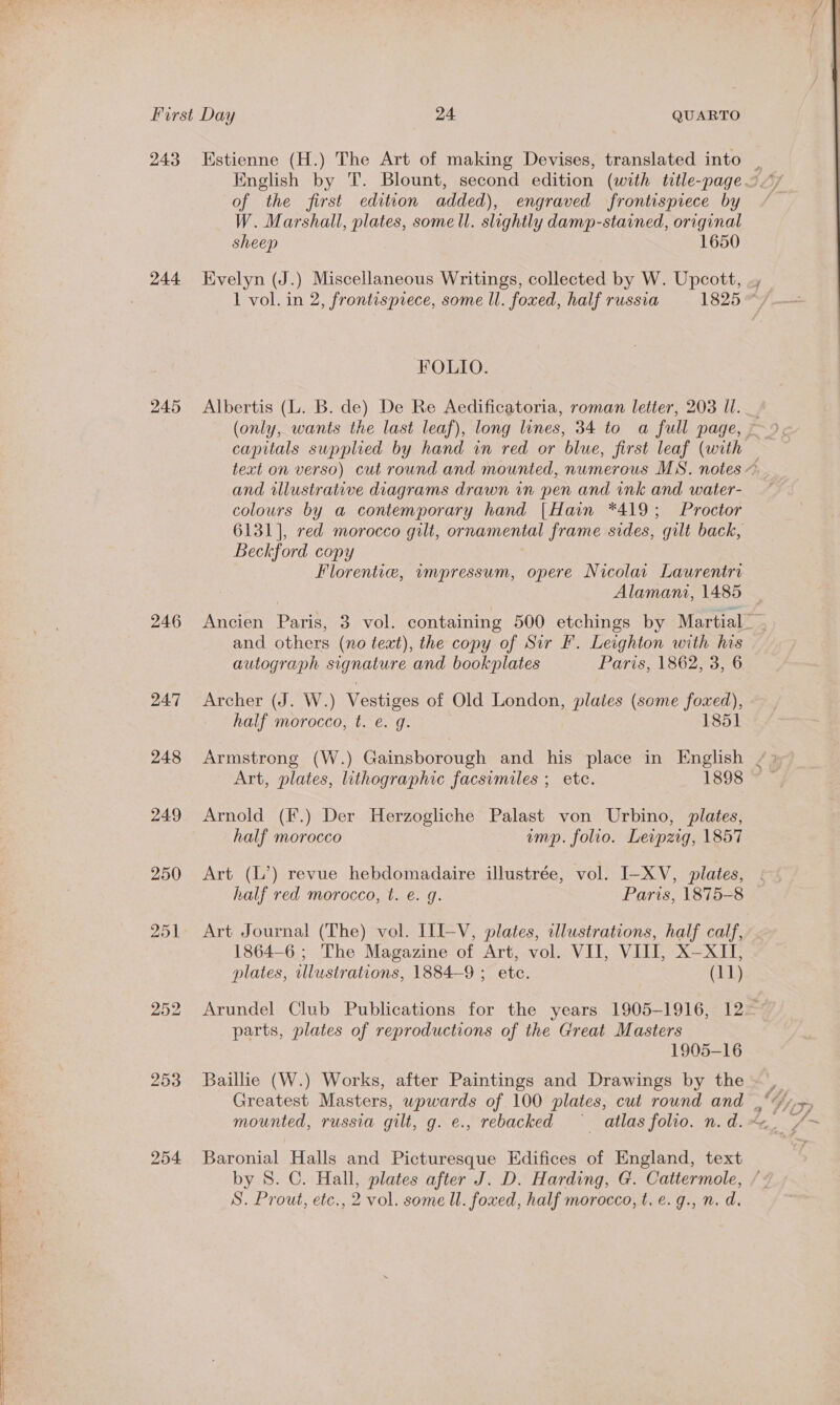 of the first edition added), engraved frontispiece by W. Marshall, plates, some ll. slightly damp-stained, original sheep 1650 FOLIO. 245 Albertis (L. B. de) De Re Aedificatoria, roman letter, 203 I. tag and illustrative diagrams drawn in pen and ink and water- colours by a contemporary hand [Hain *419; Proctor Beckford copy Florentie, wmpressum, opere Nicolar Laurentri Alamani, 1485 and others (no teat), the copy of Sir F. Leighton with his autograph signature and bookplates Paris, 1862, 3, 6 247 Archer (J. W.) Vestiges of Old London, plaies (some foxed), half morocco, t. e. g. 1851 248 Armstrong (W.) Gainsborough and his place in English Art, plates, lithographic facsimiles ; etc. 1898 249 Arnold (F.) Der Herzogliche Palast von Urbino, plates, half morocco imp. folio. Leipzig, 1857 250 Art (L’) revue hebdomadaire illustrée, vol. I-XV, plates, half red morocco, t. e. g. Paris, 1875-8 251 Art Journal (The) vol. ILI-V, plates, clustrations, half calf, 1864-6 ; The Magazine of Art, vol. VII, VIII, X—XII, plates, illustrations, 1884-9 ; ete. (11) parts, plates of reproductions of the Great Masters 1905-16 253 Baillie (W.) Works, after Paintings and Drawings by the 254 Baronial Halls and Picturesque Edifices of England, text S. Prout, ete., 2 vol. some ll. foxed, half morocco, t.e.g., n. d. 