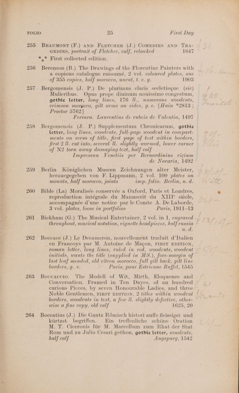 255 BrAumMontT (F.) AND FLEeTcHER (J.) COMEDIES AND TRA- GEDIES, portrait of Fletcher, calf, rebacked 1647 *.* First collected edition. 256 Berenson (B.) The Drawings of the Florentine Painters with a copious catalogue raisonné, 2 vol. coloured plates, one of 355 copies, half morocco, uncut, t. e. g. 1903 257. Bergomensis (J. P.) De plurimus claris seeletisque (svc) Mulieribus. Opus prope diuinum nouissime congestum, gothic letter, long lines, 176 Il., numerous woodcuts, crimson morgcco, gilt arms on sides, g.e. [Hain *2813; | Proctor 5762] : Ferrara. Laurentius de rubeis de Valentia, 1497 ° 258 Bergomensis (J. P.) Supplementum Chronicarum, gothic © letter, long lines, woodcuts, full-page woodcut in compart- ments on verso of title, first page of text within borders, first 2 Ul. cut into, several Ul. slightly wormed, lower corner of N2 torn away damaging text, half calf : Impressun Venetiis per Bernardinius ricvwm de Novaria, 1492 259 Berlin Koniglichen Museen Zeichnungen alter Meister, herauegegeben von F. Lippmann, 2 vol. 100 plates on mounts, half morocco, joints ump. folio. Berlin, n. d. 260 Bible (La) Moralisée conservée a Oxford, Paris et Londres, reproduction intégrale du Manuscrit du XIII° siécle, accompagneée d’une notice par le Comte A. De Laborde, 3 vol. plates, loose in portfolios Paris, 1911-13 throughout, musical notation, vignette headpreces, half russia BS oe 262 Boccace (J.) Le Decameron, nouvellement traduit d’Italien _en Francoys par M. Antoine de Magon, FIRST EDITION, roman letter, long lines, ruied in red, woodcuts, woodcut initials, wants the title (supplied in MS.), fore-margin of — last leaf mended, old citron morocco, full gilt back, gilt line borders, g. é. Paris, pour Estrienne Ruffet, 1545 263 Boccaccto. The Modell of Wit, Mirth, Eloquence and Conversation. Framed in Ten Dayes, of an hundred curious Pieces, by seven Honourable Ladies, and three Noble Gentlemen, FIRST EDITION, 2 titles within woodcut borders, woodcuts in text, a few ll. slightly defective, other- wise a fine copy, old calf 1625, 20 264 Boccatius (J.) Die Gantz Romisch histori auffs fleissigst und kiirtzst begriffen. Ein treffenliche schéne Oration M. T. Ciceronis ftir M. Marcellum zum Rhat der Stat Rom und zu Julio Cesari gethon, gothic letter, woodcuts, half calf Augspurg, 1542 