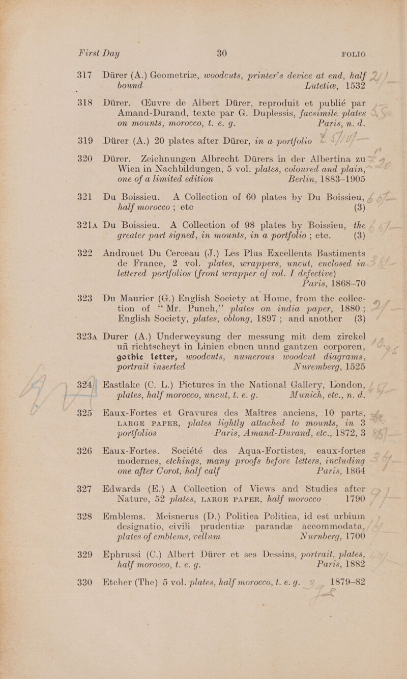 3L7 318 323A 326 327 328 329 330 bound Lutetie, 1532 Diirer. Qiuvre de Albert Diirer, reproduit et publié par Amand-Durand, texte par G. Duplessis, facsimile plates on mounts, morocco, t. e. g. Paris, n. d. Diirer (A.) 20 plates after Durer, in a portfolio ES/UY/ Durer. Zeichnungen Albrecht Diirers in der Albertina zu Wien in Nachbildungen, 5 vol. plates, coloured and plain, one of a limited edition Berlin, 1883-1905 half morocco ; etc (3) Du Boissieu. A Collection of 98 plates by Boissieu, the greater part signed, in mounts, in a portfolio ; etc. (3) Androuet Du Cerceau (J.) Les Plus Excellents Bastiments de France, 2 vol. plates, wrappers, uncut, enclosed in lettered portfolios (front wrapper of vol. I defective) Paris, 1868-70 Du Maurier (G.) English Society at. Home, from the collec- tion of “ Mr. Punch,” plates on india paper, 1880 ; English Society, plates, oblong, 1897; and another (3) gothic letter, woodcuts, numerous woodcut diagrams, portrait inserted Nuremberg, 1525 plates, half morocco, uncut, t. e. g. Munich, etc., n. d. LARGE PAPER, plates lightly attached to mounts, in 3 portfolios Paris, Amand-Durand, etc., 1872, 3 EKaux-Fortes. Société des Aqua-Fortistes, eaux-fortes modernes, etchings, many proofs before letters, including one after Corot, half calf Paris, 1864 Edwards (K.) A Collection of Views and Studies after Emblems. Meisnerus (D.) Politica Politica, id est urbium designatio, civili prudentiz parandze accommodata, plates of emblems, vellwm Nurnberg, 1700 Ephrussi (C.) Albert Diirer et ses Dessins, portrait, plates, half morocco, t. e. g. Paris, 1882 Etcher (The) 5 vol. plates, half morocco, t. e. q. 1879-82 wu,