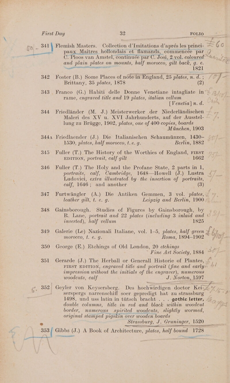 and, plan plates ¢ on mounts, half morocco, gilt back, q. e. 342 Foster (B.) Some Places of note in England, 25 plates, n. d. ; Brittany, 35 plates, 1878 (2) rame, engraved title and 19 plates, italian vellum [ Venetia] n. d. 344 Friedlander (M. J.) Meisterwerker der Niederlandischen lung zu Brigee, 1902, plates, one of 400, copies, boards Minchen, 1903 3444 Friedlaender (J.) Die IJtalianischen Schaumtinzen, 1430- 1530, plates, half morocco, t.e. g. Berlin, 1882 345 Fuller (T.) The History of the Worthies of England, FIRST EDITION, portrait, calf gilt 1662 346 Fuller (T.) The Holy and the Profane State, 2 parts in I, portraits, calf, Cambridge, 1648—Howell (J.) Lustra Ludovici, extra illustrated by the insertion of portraits, calf, 1646; and another (3) 347 Furtwangler (A.) Die Antiken Gemmen, 3 vol. plates, leather gilt, t. ¢. g. Leipzig and Berlin, 1900 348 Gainsborough. Studies of Figures by Gainsborough, by enserted), half vellum 1825 350 George (E.) Etchings of Old London, 20 etchings 351 Gerarde (J.) The Herball or Generall Historie of Plantes, vmpression without the initials of the engraver), nwmerous serspergs narrenschiff soer gepredigt hat zu strassburg double columns, title in red and black within woodcut border, numerous spirited woodcuts, slightly wormed, original stamped pigskin over wooden boards SSH ae Di aan