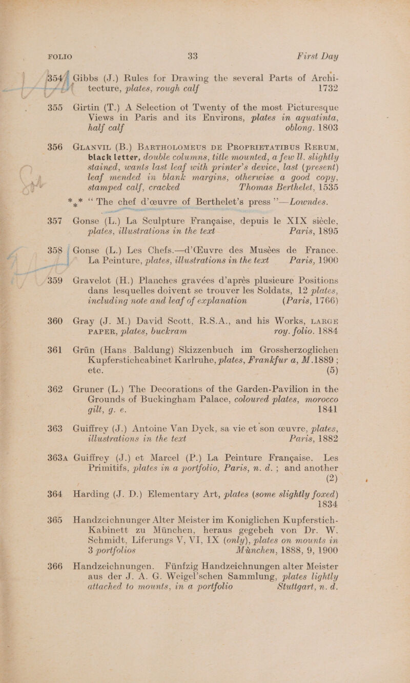Bay) Gibbs (J.) Rules for Drawing the several Parts of Archi- ——} y+ ft ‘tecture, plates, rough calf 1732 355 Girtin (T.) A Selection ot Twenty of the most Picturesque Views in Paris and its Environs, plates in aquatinia, half calf | oblong. 1803 356 «~GiaNvit (B.) BARTHOLOMEUS DE PROPRIETATIBUS RERUM, black letter, double columns, title mounted, a few Ul. slightly stained, wants last leaf with printer’s device, last (present) ee leaf mended in blank margins, otherwise a good copy, 4) ta stamped calf, cracked Thomas Berthelet, 1535 pirates 12 “Obes d’ceuvre of Berthelet’s press ”’_ Lowndes. 357 Gonse ! .) La Sculpture Frangaise, depuis le XIX siécle, plates, illustrations in the teat Paris, 1895 a 358 Gonse (L.) Les Chefs.—d’(iuvre des Musées de France. ef z La Peinture, plates, wlustrations in the text Paris, 1900 ee ees. a a ‘ 359 Gravelot (H.) Planches gravées d’aprés plusieure Positions dans lesquelles doivent se trouver les Soldats, 12 plates, including note and leaf of explanation (Paris, 1766) 360 Gray (J. M.) David Scott, R.S.A., and his Works, LARGE PAPER, plates, buckram roy. folio. 1884 361 Grin (Hans . Baldung) Skizzenbuch im Grossherzoglichen Kupferstichcabinet Karlruhe, plates, as a, M.1889 ; etc. (5) 362 Gruner (L.) The Decorations of the Garden-Pavilion in the Grounds of Buckingham Palace, coloured plates, morocco gilt, g. e. 1841 363 Guiffrey (J.) Antoine Van Dyck, sa vie et son couvre, plates, illustrations in the teat : Paris, 1882 3634 Guiffrey (J.) et Marcel (P.) La Peinture Frangaise. Les Prinitifs, plates in a portfolio, Paris, n. d.; and another (2) 364 Harding (J. D.) Elementary Art, plates (some slightly foxed) 1834 365 Handzeichnunger Alter Meister im Koniglichen Kupferstich- Kabinett zu Miinchen, heraus gegebeh von Dr. W. Schmidt, Liferungs V, VI, 1X (only), plates on mounts in 3 portfolios Munchen, 1888, 9, 1900 366 Handzeichnungen. Fiinfzig Handzeichnungen alter Meister aus der J. A. G. Weigel’schen Sammlung, plates lightly attached to mounts, in a portfolio — Stuttgart, n. d.