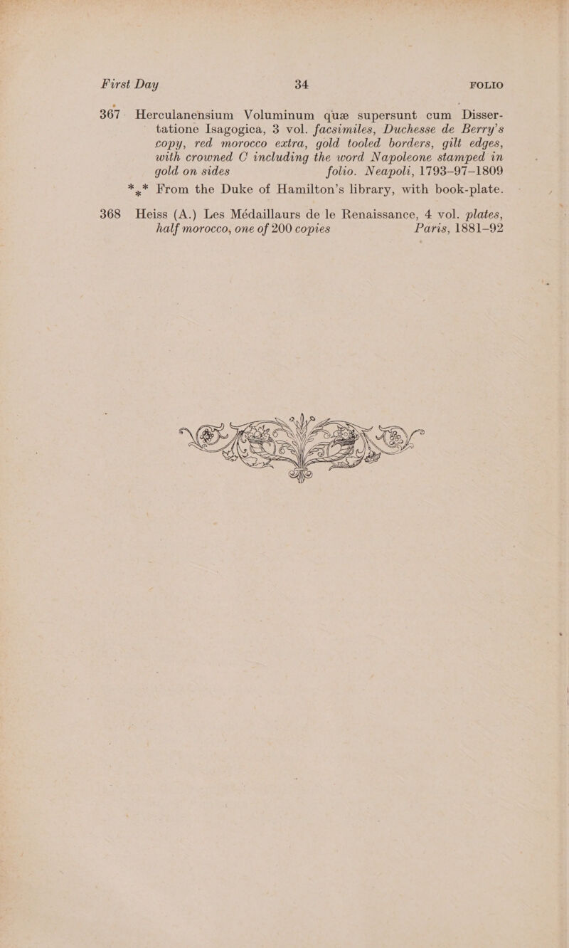 367 | Herculanensium Voluminum que supersunt cum Disser- tatione Isagogica, 3 vol. facsimiles, Duchesse de Berry’s copy, red morocco extra, gold tooled borders, gilt edges, with crowned C including the word Napoleone stamped in gold on sides folio. Neapoli, 1793-97-1809 *..* From the Duke of Hamilton’s library, with book-plate. 368 Heiss (A.) Les Médaillaurs de le Renaissance, 4 vol. plates, half morocco, one of 200 copies Paris, 1881-92 