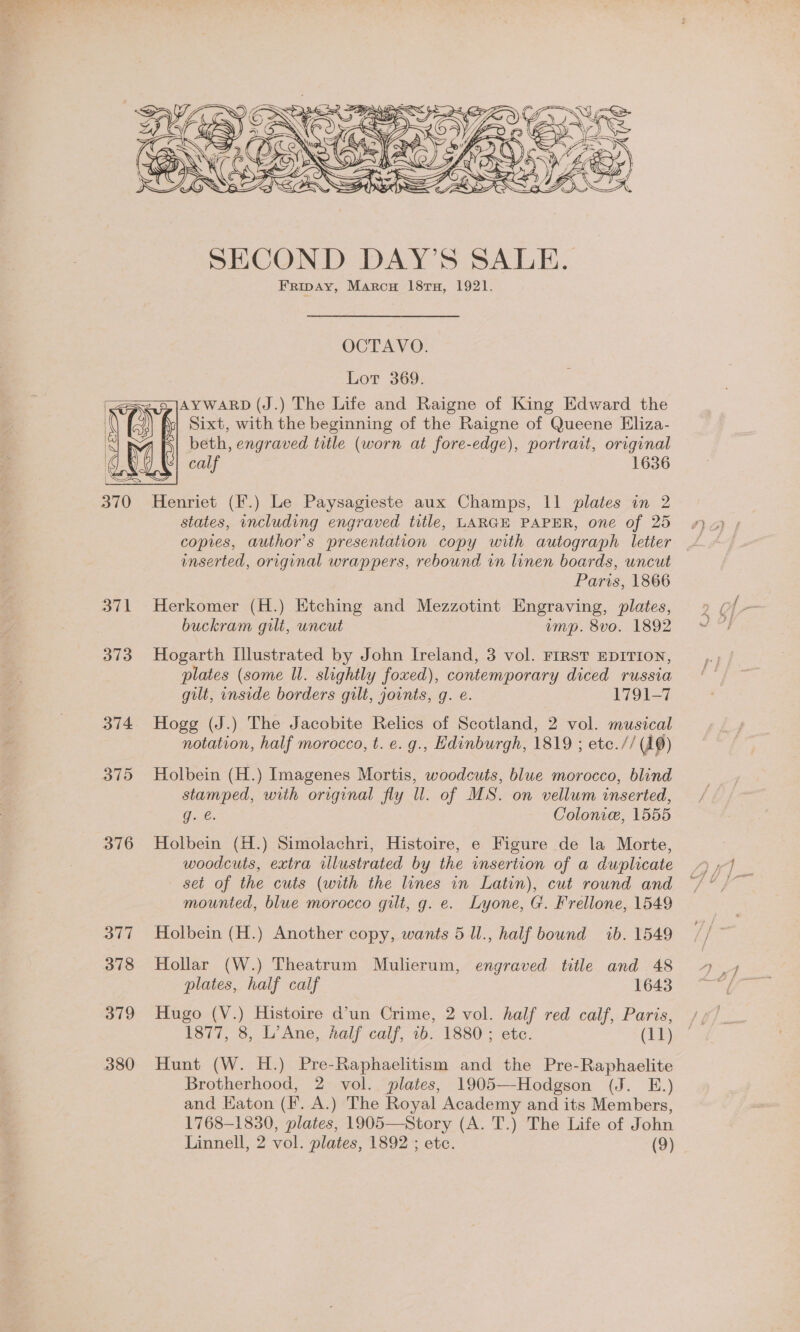   i, 5 y AN . ZS 6 ESS < y 4 eal Nie Aa _- __—=—9 S=2 € 2 . ws a y a < Y &amp; ee Ay : ee a ARE I ? Ee f == 4 BoOoH NS  SECOND DAY’S SALE. Fripay, Marcu 18rTu, 1921. OCTAVO. Lot 369. 2a |AYWARD (J.) The Life and Raigne of King Edward the Sixt, with the beginning of the Raigne of Queene Eliza- beth, engraved title (worn at fore-edge), portrait, original calf 1636  370 Henriet (F.) Le Paysagieste aux Champs, 11 plates in 2 states, including engraved title, LARGE PAPER, one of 25 copies, author's presentation copy with autograph letier enserted, original wrappers, rebound in linen boards, wncut Paris, 1866 371 Herkomer (H.) Etching and Mezzotint Engraving, plates, buckram gilt, uncut imp. 8vo. 1892 373 Hogarth Illustrated by John Ireland, 3 vol. First EDITION, plates (some Ul. slightly foxed), contemporary diced russia gilt, inside borders gilt, jovnts, g. e. 1791-7 374 Hogg (J.) The Jacobite Relics of Scotland, 2 vol. musical notation, half morocco, t. e. g., Edinburgh, 1819 ; ete.// (10) 375 Holbein (H.) Imagenes Mortis, woodcuts, blue morocco, blind stamped, with original fly Ul. of MS. on vellum inserted, ge. Colonie, 1555 376 Holbein (H.) Simolachri, Histoire, e Figure de la Morte, woodcuts, extra illustrated by the insertion of a duplicate set of the cuts (with the lines in Latin), cut round and mounted, blue morocco gilt, g. e. Lyone, G. Frellone, 1549 377 Holbein (H.) Another copy, wants 5 Ul., half bound ib. 1549 378 Hollar (W.) Theatrum Mulierum, engraved title and 48 plates, half calf 1643 379 Hugo (V.) Histoire d’un Crime, 2 vol. half red calf, Paris, 1877, 8, L’Ane, half calf, 1b. 1880 ; ete. (11) 380 Hunt (W. H.) Pre-Raphaelitism and the Pre-Raphaelite Brotherhood, 2 vol. plates, 1905—Hodgson (J. E.) and EKaton (Ff. A.) The Royal Academy and its Members, 1768-1830, plates, 1905—Story (A. T.) The Life of John Linnell, 2 vol. plates, 1892 ; etc. (9)