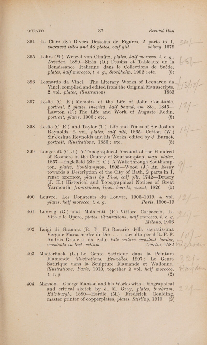  394 395 396 397 398 399 400 401 492 403 404 Le Clere (S.) Divers Desseins de Figures, 2 parts in l, engraved titles and 48 plates, calf gilt oblong. 1679 Lehrs (M.) Wenzel von Olmiitz, plates, half morocco, t. e. g., Dresden, 1889—Sirén (O.) Dessins et Tableaux de la Renaissance Italienne dans le Collections de Sueéde, plates, half morocco, t. e. g., Stockholm, 1902 ; etc. (8) Leonardo da Vinci. The Literary Works of Leonardo da. Vinci, compiled and edited from the Original Manuscripts, 2 vol. plates, illustrations 1883 Leslie (C. R.) Memoirs of the Life of John Constable, portrait, 2 plates inserted, half bound, sm. 8to., 1845— Lawton (F.) The Life and Work of Auguste Rodin, portrait, plates, 1906 ; etc. (8) Leslie (C. R.) and Taylor (T.) Life and Times of Sir Joshua Reynolds, 2 vol. plates, calf gilt, 1865—Cotton (W.) Sir Joshua Reynolds and his Works, edited by J. Burnet, portrait, illustrations, 1856; etc. (5) Longcroft (C. J.) A Topographical Account of the Hundred of Bosmere in the County of Southampton, map, plates, 1857—Englefield (Sir H. C.) A Walk through Southamp- ton, plates, Southampton, 1805—Wood (J.) An Essay towards a Description of the City of. Bath, 2 parts in 1, FIRST EDITION, plates by Pine, calf gilt, 1742—Druery (J. H.) Historical and Topographical Notices of Great Yarmouth, frontispiece, linen boards, uncut, 1826 (5) Louvre. Les Donateurs du Louvre, 1906-1919, 4 vol. plates, half morocco, t. e. g. Paris, 1906-19 Ludwig (G.) and Molmenti (P.) Vittore Carpaccio, La Vita e le Opere, plates, illustrations, half morocco, t. e. g. Milano, 1906 Luigi di Granata (R. P. EF.) Rosario della sacratissima Vergine Maria madre di Dio . . . raccolto per il R. P.F. Andrea Granetti da Salo, title within woodcut border, Maeterlinck (L.) Le Genre Satirique dans la Peinture Flamande, illustrations, Bruxelles, 1907; Le Genre Satirique dans la Sculpture Flamande et Wallonne, illustrations, Paris, 1910, together 2 vol. half morocco, EGG. (2) Manson. George Manson and his Works with a biographical and critical sketch by J. M. Gray, plates, buckram, Edinburgh, 1\1880—Hardie (M.) Frederick Goulding, master printer of copperplates, plates, Stirling, 1910 (2)
