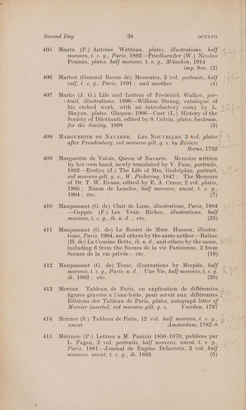 405- Mantz (P.) Antoine Watteau, plates, «illustrations, half morocco, t. e. g., Paris, 1892—Friedlaender (W.) Nicolas Poussin, plates, half morocco, t. e. g., Munchen, 1914 3 ump. 8vo. (2) 406 Marbot (General Baron de) Memories, 3 vol. portraiis, half calf, t. e. g., Paris, 1891; and another (4) 407 Marks (J. G.) Life and Letters of Frederick Walker, por- - trart, wllustrations, 1896—William Strang, catalogue of his etched work, with an introductory essay by L. Binyon, plates, Glasgow, 1906—Cust (l.) History of the Society of Dilettanti, edited by 8. Colvin, plates, buckram, for the Society, 1898 | (3) 408 MARGUERITE DE NAVARRE. LES NOUVELLES, 3 Wol. plates” after Freudenberg, red morocco gilt, g. e. by Riviere Berne, 1792 409 Marguerite de Valois, Queen of Navarre. Memoirs written by her own hand, newly translated by V. Fane, portraits, 1892—Evelyn (J.) The Life of Mrs, Godolphin, portrait, red morocco gilt, g. e., W. Pickering, 1847; 'The Memoirs of Dr. T. W. Evans, edited by E. A. Crane, 2 vol. plates, 1905 ; Ninon de Lenclos, half morocco, uncut, t. e. g., 1904 ; etc. . (7) 410 Maupassant (G. de) Clair de Lune, dlustrations, Paris, 1884 —Coppée (F.) Les Vrais Riches, illustrations, half morocco, t. €. g., 1b. n.d. ; ete. , (25) 411 Maupassant (G. de) Le Rosier de Mme. Husson, allustra- tions, Paris, 1904, and others by the same author— Balzac (H. de) La Cousine Bette, 7b. n. d., and others by the same, | including 6 from the Scenes de la vie Parisienne, 2 from Scenes de la vie privée ; etc. (16) 412 Maupassant (G. de) Tome, illustrations by Mesplés, half morocco, t. e.g., Paris, n.d. ; Une Vie, half morocco, t. e.g. 107 18834-OUG, se (20) figures gravées a l’eau-forte, pour servir aux différentes 7 Editions der Tableau de Paris, plates, autograph letter of Mercier inserted, red morocco gilt, q. e. Yverdon, 1787 414 Mercier (S.) Tableau de Paris, 12 vol. half morocco, t. e. g., 4 uncut Amsterdam, 1782-8 — 415 Mérimée (P.) Lettres a M. Panizzi 1850-1870, publices par L. Fagan, 2 vol. portraits, half morocco, uncut, t. e. g., Paris, 1881—Journal de Eugéne Delacroix, 3 vol. half morocco, uncut, t. e. g., 1b. 1893 (5)