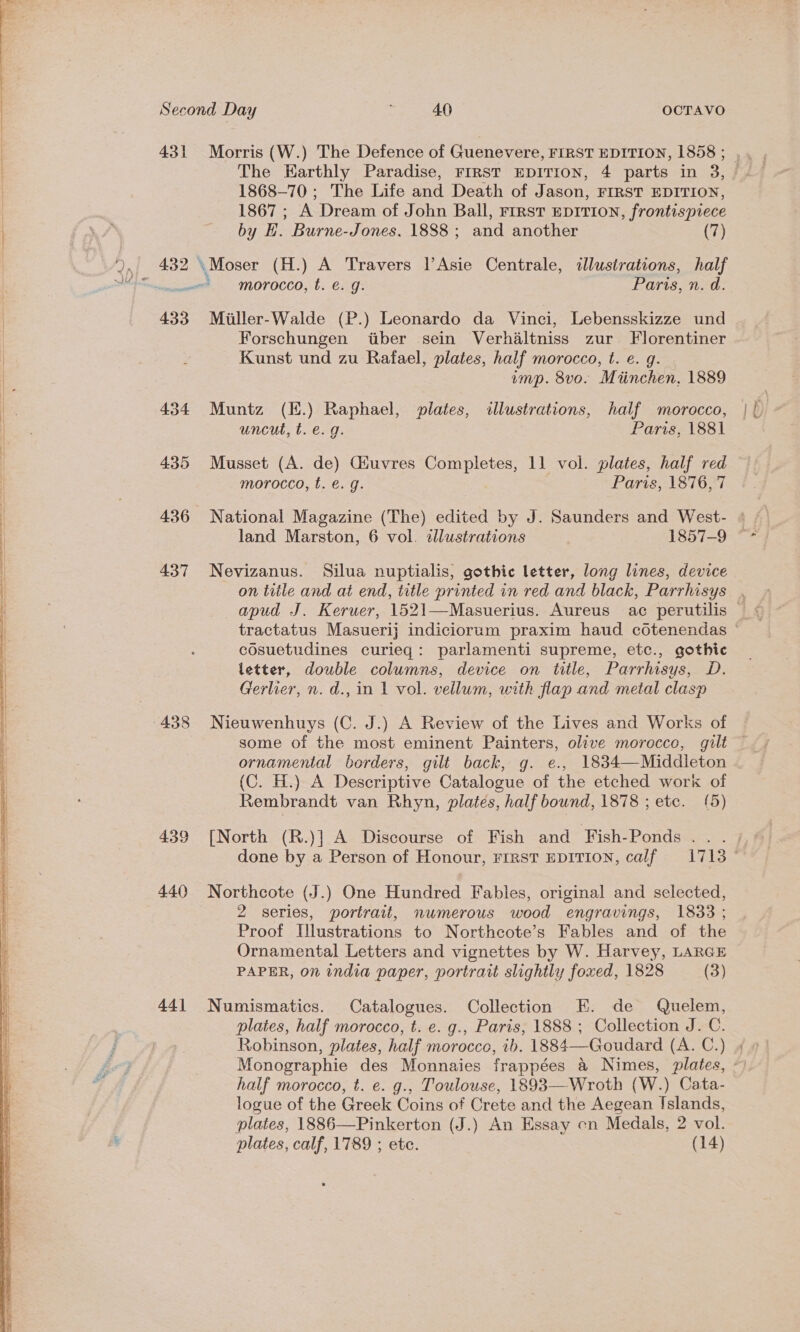       Second Day 40 OCTAVO 431 Morris (W.) The Defence of Guenevere, FIRST EDITION, 1858 ; The Earthly Paradise, FIRST EDITION, 4 parts in 3, 1868-70; The Life and Death of Jason, FIRST EDITION, 1867 ; A Dream of John Ball, rrrst EprIrion, frontispiece by H. Burne-Jones, 1888 ; and another (7) sues MOTOCCO, t. €. g: Paris, n. d. 433 Miller-Walde (P.) Leonardo da Vinci, Lebensskizze und Forschungen tiber sein Verhaltniss zur Florentiner Kunst und zu Rafael, plates, half morocco, t. e. q. imp. 8vo. Miinchen, 1889 434 Muntz (K.) Raphael, plates, illustrations, half morocco, uncut, t. e.g. Paris, 1881 435 Musset (A. de) Giuvres sagas 11 vol. plates, half red morocco, t. €. g. Paris, 1876,'7 436 National Magazine (The) edited by J. Saunders and West- land Marston, 6 vol. dllustrations 1857-9 437 Nevizanus. Silua nuptialis, gothic letter, long lines, device cosuetudines curieq: parlamenti supreme, etc., gothic letter, double columns, device on title, Parrhisys, D. Gerlier, n. d., in 1 vol. vellum, with flap and metal clasp 438 Nieuwenhuys (C. J.) A Review of the Lives and Works of ornamental borders, gilt back, g. e., 1834—Middleton (C. H.) A Descriptive Catalogue of the etched work of Rembrandt van Rhyn, plates, half bownd, 1878 ; etc. (5) 439 [North (R.)] A Discourse of Fish and Fish-Ponds . . . 440 Northcote (J.) One Hundred Fables, original and selected, 2 series, portrait, numerous wood engravings, 1833 ; Proof Ulustrations to Northcote’s Fables and of the Ornamental Letters and vignettes by W. Harvey, LARGE PAPER, on india paper, portrait slightly foxed, 1828 (3) 441 Numismatics. Catalogues. Collection E. de Quelem, plates, half morocco, t. e. g., Paris, 1888 ; Collection J. C. Robinson, plates, half morocco, ib. 1884—Goudard (A. C.) half morocco, t. e. g., Toulouse, 1893—Wroth (W.) Cata- logue of the Greek Coins of Crete and the Aegean {slands, plates, 1886—Pinkerton (J.) An Essay cn Medals, 2 vol.
