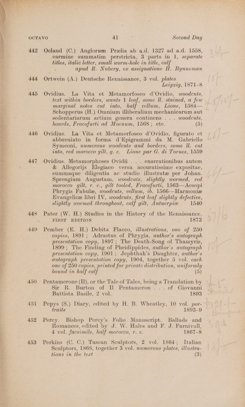 ot “ wee RE grh Med ye Na,  442 ttt 445 446 447 449 451 452 4.53 Ocland (C.) Anglorum Preelia ab a.d. 1327 ad a.d. 1558, carmine summatim perstricta, 3 parts in 1, separate titles, rtalic letter, small worm-hole in title, calf apud R. Nubery, ex assignatione H. Bynneman Ortwein (A.) Deutsche Renaissance, 3 vol. plates Leipzig, 1871-8 Ovidius. La Vita et Metamorfoseo d’Ovidio, woodcuts, text within borders, wants 1 leaf, some ll. stained, a few marginal notes cut into, half vellum, Lone, 1584— Schopperus (H.) Omnium illiberalium mechanicarum aut sedentariarum artium genera continens . . . woodcuts, boards, Fracofurti ad Moenum, 1568 ; etc. (5) Ovidius. La Vita et Metamorfoseo d’Ovidio, figurato et abbreuiato in forma d’Epigrammi da M. Gabrieilo Symeoni, numerous woodcuts and borders, some ll. cut into, red morocce gilt, g. e. Lione par G. di Tornes, 1559 Ovidius. Metamorphoses Ovidii . . . enarrationibus autem &amp; Allegorijs HKlegiaco versu accuratissime expositae, summaque- diligentia ac studio illustrate per Johan. Sprengium Augustam, woodcuis, slighily wormed, red morocco gilt, r. e., gilt tooled, Fracofurtt, 1563—Aesopi Phrygis Fabule, woodcuts, vellum, 1b. 1566—Harmonie Evangelice libri IV, woodcuts, first leaf slightly defective, slightly wormed throughout, calf gilt, Antuerprie 1540 Pater (W. H.) Studies in the History of the Renaissance, FIRST EDITION 1873 Pember (EK. H.) Debita Flacco, «ilustrations, one of 250 copies, 1891; Adrastus of Phrygia, author’s autograph presentation copy, 1897; The Death-Song of Thamyris, 1899 ; The Finding of Pheidippides, author's autograph presentation copy, 1901; Jephthah’s Daughter, author’s autograph presentation copy, 1904, together 5 vol. each one of 250 copies, printed for private distribution, uniformly bound in half calf (5) Pentamerone (Il), or the Tale of Tales, being a Translation by Sir R. Burton of Il Pentameron ... of Giovanni Battista Basile, 2 vol. 1893 Pepys (8.) Diary, edited by H. B. Wheatley, 10 vol. por- traits 1893-9 Percy. Bishop Percy’s Folio Manuscript. Ballads and Romances, edited by J. W. Hales and F. J. Furnivall, 4 vol. facsimile, half morocco, r. e. 1867-8 Perkins (C. C.) Tuscan Sculptors, 2 vol. 1864; Italian Sculptors, 1868, together 3 vol. nwmerous plates, illustra-