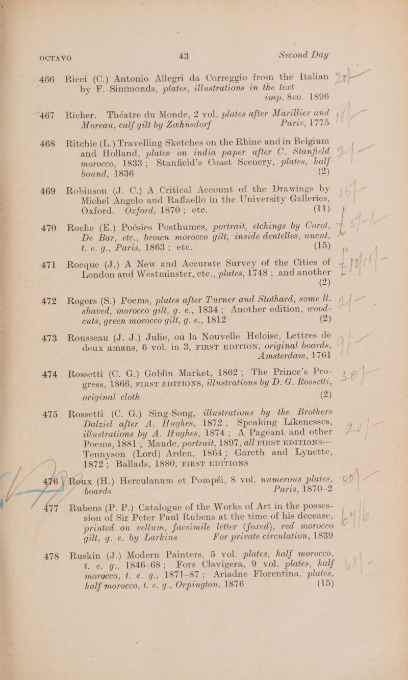 ee le aide lem 466 468 469 470 47] 472 473 474 475 478 by F. Simmonds, plates, illustrations in the text imp. 8vo. 1896 Richer. Théatre du Monde, 2 vol. plates after Marillier and Moreau, calf gilt by Zehnsdorf Parts, 1775 Ritchie (L.) Travelling Sketches on the Rhine and in Belgium morocco, 1833; Stanfield’s Coast Scenery, plates, half bound, 1836 (2) Robinson (J. C.) A Critical Account of the Drawings by Michel Angelo and Raffaello in the University Galleries, Oxford. Ozford, 1870; ete. (11) Rocque (J.) A New and Accurate Survey of the Cities of London and Westminster, etc., plates, 1748 ; and another (2) shaved, morocco gilt, g. e., 1834; Another edition, wood- cuts, green morocco gilt, g. e., 1812 m4) Rousseau (J. J.) Julie, ou la Nouvelle Heloise, Lettres de deux amans, 6 vol. in 3, FIRST EDITION, original boards, Amsterdam, 1761 Rossetti (C. G.) Goblin Market, 1862; The Prince’s. Pro- gress, 1866, FIRST EDITIONS, tJlustrations by D. G. Rossetti, original cloth (2) Rossetti (C. G.) Sing-Song, illustrations by the Brothers Dalziel after A. Hughes, 1872; Speaking Likenesses, illustrations by A. Hughes, 1874; A Pageant and other Poems, 1881 ; Maude, portrait, 1897, all FIRST EDITIONS— Tennyson (Lord) Arden, 1864; Gareth and Lynette, 1872; Ballads, 1880, FIRST EDITIONS Roux (H.) Herculanum et Pompéi, 8 vol. numerous plates, boards Paris, 1870-2 Rubens (P. P.) Catalogue of the Works of Art in the posses- sion of Sir Peter Paul Rubens at the time of his decease, printed on vellum, facsimile letter (foxed), red morocco gilt, g. e. by Larkins For private circulation, 1839 Ruskin (J.) Modern Painters, 5 vol. plates, half morocco, t. e. g., 1846-68; Fors Clavigera, 9 vol. plates, half moracco, t. e. g., 1871-87; Ariadne Florentina, plates, half morocco, t. e. g., Orpington, 1876 (15)