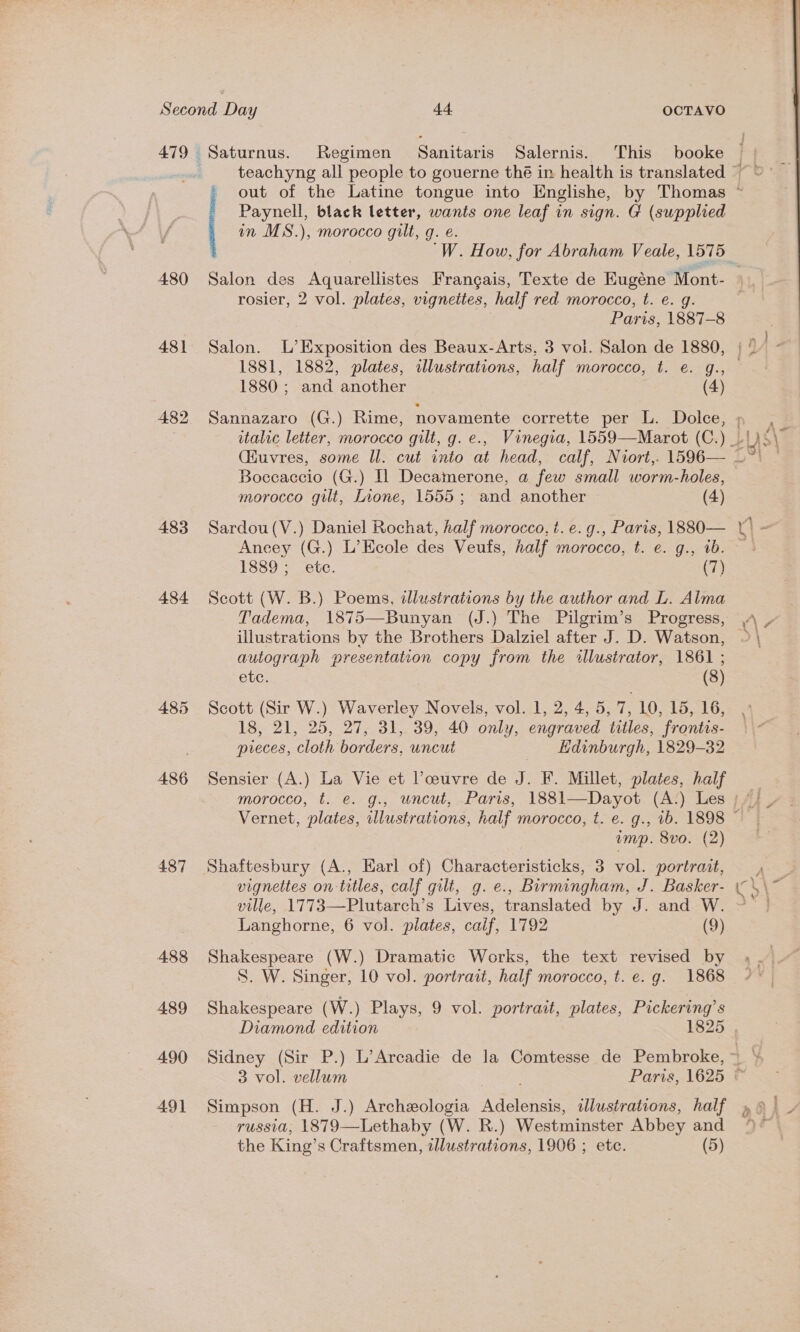 479 480 481 483 484 486 487 488 489 490 491 Paynell, black letter, wants one leaf in sign. G (supplied in MS.), morocco gilt, g. e. 'W. How, for Abraham Veale, 1575 rosier, 2 vol. plates, vignettes, half red morocco, t. e. g. Paris, 1887-8 Salon. L’Exposition des Beaux-Arts, 3 vol. Salon de 1880, 1881, 1882, plates, illustrations, half morocco, t. e. g., 1880 ; and another (4) Sannazaro (G.) Rime, novamente corrette per L. Dolce, Boccaccio (G.) Il Decamerone, a few small worm-holes, morocco gilt, Inone, 1555; and another (4) Sardou(V.) Daniel Rochat, half morocco, t. e. @., Paris, 1880— Ancey (G.) L’Ecole des Veufs, half morocco, t. e. g., ib. 1889; ete. (7) Scott (W. B.) Poems, illustrations by the author and L. Alma Tadema, 1875—Bunyan (J.) The Pilgrim’s Progress, illustrations by the Brothers Dalziel after J. D. Watson, autograph presentation copy from the illustrator, 1861 ; etc. (8) Scott (Sir W.) Waverley Novels, vol. 1, 2, 4, 5, 7, 10, 15, 16, 18, 21, 25, 27, 31, 39, 40 only, engraved titles, frontis- preces, cloth borders, uncut Edinburgh, 1829-32 Sensier (A.) La Vie et Poeuvre de J. F. Millet, plates, half wimp. 8vo. (2) Shaftesbury (A., Earl of) Characteristicks, 3 vol. portrait, vignettes on titles, calf gilt, g. e., Birmingham, J. Basker- ville, 1773—Plutarch’s Lives, translated by J. and W. Langhorne, 6 vol. plates, caif, 1792 (9) Shakespeare (W.) Dramatic Works, the text revised by S. W. Singer, 10 vol. portrait, half morocco, t. e.g. 1868 Shakespeare (W.) Plays, 9 vol. portrait, plates, Pickering’s 3 vol. vellum Simpson (H. J.) Archeologia Adelensis, illustrations, half russia, 1879—Lethaby (W. R.) Westminster Abbey and the King’s Craftsmen, dlustrations, 1906 ; etc. (5) a  Ps