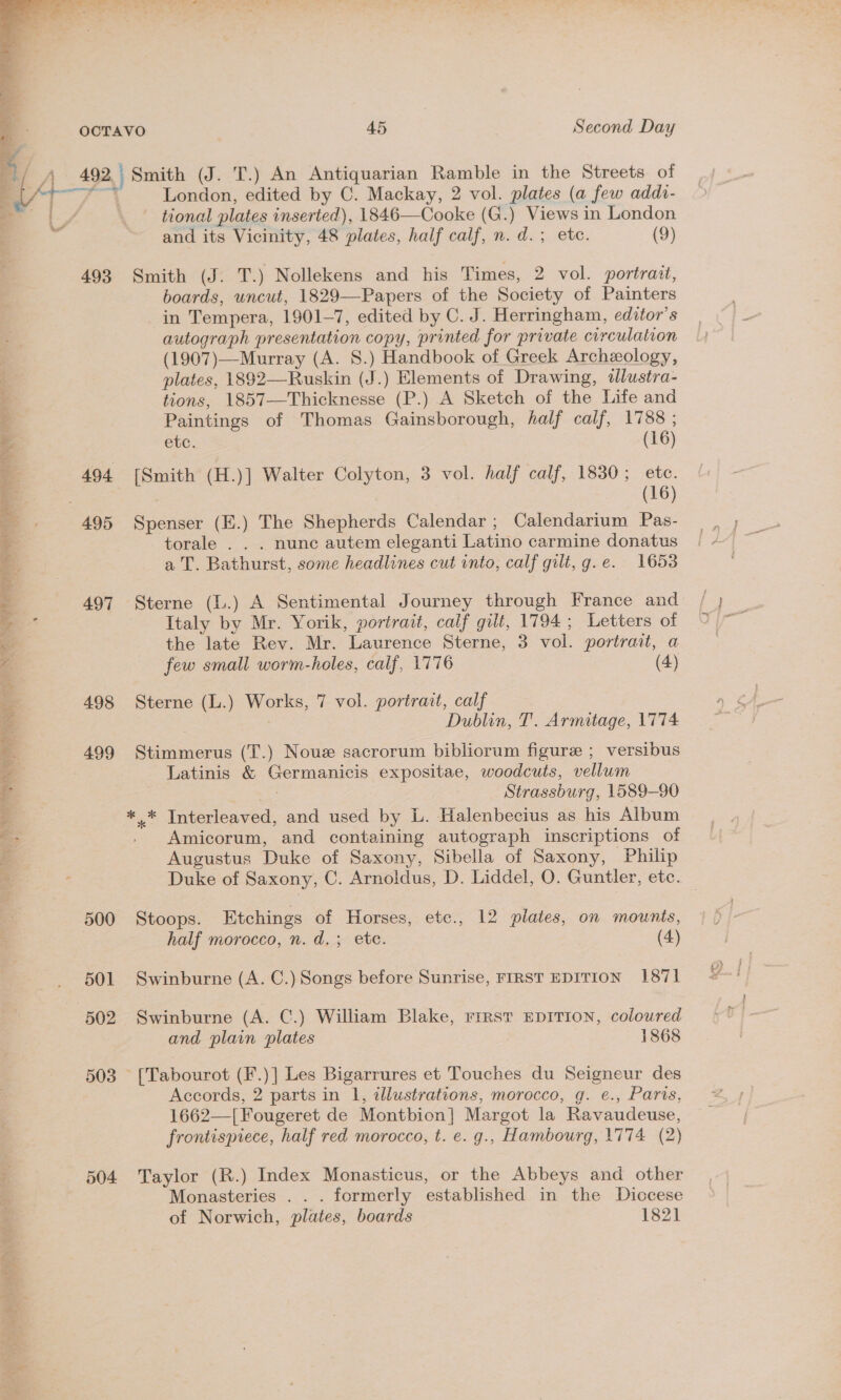   : i‘ OOCTAVO 45 | Second Day @ ‘2 f A 492 Smith (J. T.) An Antiquarian Ramble in the Streets of EAT gale aes | London, edited by C. Mackay, 2 vol. plates (a few addi- _ { y tional plates inserted), 1846—Cooke (G.) Views in London and its Vicinity, 48 plates, half calf, n. d.; etc. (9) 493 Smith (J. T.) Nollekens and his Times, 2 vol. portrait, boards, uncut, 1829—Papers of the Society of Painters in Tempera, 1901-7, edited by C. J. Herringham, editor's autograph presentation copy, printed for private circulation (1907)—Murray (A. 8.) Handbook of Greek Archeology, ; plates, 1892—Ruskin (J.) Elements of Drawing, alustra- tions, 1857—Thicknesse (P.) .A Sketch of the Life and . Paintings of Thomas Gainsborough, half calf, 1788 ; a etc. (16) 4 494 [Smith (H.)] Walter Colyton, 3 vol. half calf, 1830; ete. 3 . . (16) . 495 Spenser (E.) The Shepherds Calendar; Calendarium Pas- } torale . . . nunc autem eleganti Latino carmine donatus -. a T. Bathurst, some headlines cut into, calf gilt, g.e. 1653 2 497 Sterne (1..) A Sentimental Journey through France and =.“ Italy by Mr. Yorik, portrait, calf gilt, 1794; Letters of — the late Rev. Mr. Laurence Sterne, 3 vol. portrait, a few small worm-holes, calf, 1776 (4) a 498 Sterne (L.) Works, 7 vol. portrait, calf &amp; : Dublin, T. Armitage, 1774 ee :. 499 Stimmerus (T.) Noue sacrorum bibliorum figure ; versibus 4 Latinis &amp; Germanicis expositae, woodcuts, vellum r. $5 Strassburg, 1589-90 ** Interleaved, and used by L. Halenbecius as his Album Amicorum, and containing autograph inscriptions of Augustus Duke of Saxony, Sibella of Saxony, Philip Duke of Saxony, C. Arnoldus, D. Liddel, O. Guntler, etc. ar One wet SS 500 Stoops. Etchings of Horses, etc., 12 plates, on mounts, half morocco, n. d.; etc. (4) 501 Swinburne (A. C.) Songs before Sunrise, FIRST EDITION 1871 502 Swinburne (A. C.) William Blake, rirst EDITION, coloured and plain plates 1868 503 [Tabourot (F.)] Les Bigarrures et Touches du Seigneur des Accords, 2 parts in 1, illustrations, morocco, g. e., Paris, 1662—[Fougeret de Montbion] Margot la Ravaudeuse, frontispiece, half red morocco, t. e. g., Hambourg, 1774 (2) 504 Taylor (R.) Index Monasticus, or the Abbeys and other Monasteries . . . formerly established in the Diccese of Norwich, plates, boards 1821